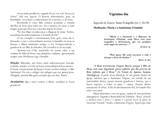O seu título predilecto, segundo Perez, era o de “Escrava do                           Vigésimo dia
Senhor”. Sob este aspecto O honrou sobremaneira, pois, na
humildade, viveu bem o conhecimento de si mesma e o de Deus.
        Recebendo-A como Mãe estamos aceitando a vontade                      Sugestão de leitura: Santo Evangelho (Lc 1, 26-38)
Salvífica de Deus para todos nós. Eis o mistério de amor; a mais
insigne graça que Deus nos concedeu depois de Jesus!                          Meditação: Maria e a Santíssima Trindade
        “No Seu Fiat reconhecemos o Faça-se de Jesus. Ambos,
assentiram incondicionalmente à Vontade do Pai.”
                                                                                              “Maria é o Santuário e o Repouso da
        O seu exemplo é extremamente belo, pois, como diz S.                             Santíssima Trindade, onde Deus está mais
Bernardo, é raro e extraordinário mostrar-se humilde em meio as                          magnífica e divinamente que em qualquer
honras; e Maria Santíssima sempre o foi. Compreendendo a                                 outro lugar do universo…”
grandeza de ser Mãe do Salvador, Ela escondeu-se no seu nada.                                                                    (T.D.V. 5)
        Apoiemo-nos n’Ela, assumindo em nossas vidas, a sua
conduta de Filha de Deus, num abandono confiante, apresentando                                “Pois quem Me acha encontra a vida e
sempre uma obediência cega e humilde.                                                    alcança o favor do Senhor.”
                                                                                                                               (Prov. 8, 35)
Oração: Mãezinha, não fostes ainda suficientemente louvada,
exaltada, amada e servida na Vossa extraordinária beleza interior.             “A Bem-Aventurada Virgem Maria, porque é Mãe de
O nosso coração jamais alcançará a Vossa excelsa condição, ó Mãe       Deus, tem uma dignidade quase infinita que lhe provem do
Santíssima! Vós sois o milagre dos milagres que nos aponta Jesus.      Bem infinito que é Deus.” (S. Tomás de Aquino, Summa
Obrigada, querida Mãe,pelo exemplo que nos dais. Ámen!                 Theológica). A partir desta afirmação de um grande doutor da
                                                                       Igreja, sabemos que a Santíssima Virgem, em virtude da sua
Jaculatória: Que o nosso coração, ó Maria, reconheça as Vossas         maternidade divina, possui imensas grandezas e belezas, que a
grandezas!                                                             fazem superior a todos os anjos e santos, ficando abaixo
                                                                       unicamente de Deus. A Ele foi absolutamente fiel, devotando-Lhe
                                                                       todo o seu amor.
                                                                               Maria Santíssima é rica em graça, repleta de uma perfeição
                                                                       inimaginável. Segundo a Beata Isabel da Trindade: “Maria, salvando
                                                                       a distância entre o finito e o infinito é o grande louvor de glória da
                                                                       Santíssima Trindade.” Sendo, a Santíssima Virgem, Aquela que mais
 