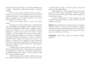 próxima está de Deus, reflictamos na sua perfeita intimidade com      a quem Ela quiser, quando e como Lhe aprouver. Tudo há-de
o Senhor… Buscando-A, conheceremos melhor a Santíssima                passar pelas suas mãos benditas!
Trindade.                                                                     Maria Santíssima, é a filha primogénita de Deus Pai, Mãe
        Ela foi a nossa perfeita Medianeira pois nos trouxe o         puríssima do Filho, Esposa formosíssima e ilibada do Espírito
Salvador, e por sua vez, tem a missão de nos levar até Ele. Onde      Santo, assim como nos afirma Santo Afonso Maria de Ligório, na
está Maria, está Jesus; e a sua incumbência materna, em relação a     sua obra Glórias de Maria.
todos os baptizados, é a de nos apresentar Jesus, como o único                Peçamos insistentemente à Mãe Santíssima que faça
Senhor digno de ser amado e servido.                                  frutificar em nós bons pensamentos e puros desejos de em tudo
        Como não nos tornarmos Escravos de Amor de tão grande         agradarmos ao Senhor.
Rainha?!
        Deus Pai A criou como sua Obra-prima, comunicando-Lhe         Oração: Divino Espírito Santo, formai Jesus em nós, mediante a
toda a fecundidade que uma simples criatura é capaz de receber,       Santíssima Virgem… Para isso, dai-nos verdadeira e profunda
tornando-A verdadeiramente Mãe de Jesus, e também de todos os         devoção para com Ela. Santa Maria, queremos a Vós pertencer,
cristãos. Ela constitui-se o seu tesouro maravilhoso, perfeito        como Vossos pequeninos Escravos de Amor, agora, já em vida, e
tabernáculo no qual encerrou Jesus Cristo, Deus e homem               por toda a eternidade no Céu! Ámen!
verdadeiro., que Nosso Senhor Jesus Cristo se fez homem para a
Salvação de toda a humanidade, e aí, encontrou o seu paraíso na       Jaculatória: Virgem Maria, templo da Santíssima Trindade,
terra, fazendo brilhar a sua liberdade, a sua força e a sua glória,   ajudai-nos!
dependendo desta Virgem tão amável, pois esta foi, a seu
respeito, a Vontade do Pai. Seguindo o Cristo, façamo-nos
Escravos da Virgem Maria, dependendo d’Ela totalmente, numa
vida oculta aos olhos do mundo e unindo-nos a sua imolação no
sacrifício do seu Filho.
        O Espírito Santo de Deus produziu com Ela, e por Ela,
Jesus Cristo, Deus feito homem, e há-de produzir os membros do
seu Corpo Místico; os eleitos. Ele, encontrando nas almas, Maria,
sua fidelíssima esposa, há-de educar e formar, juntamente com
Ela, os santos dos últimos tempos.
        O Divino Espírito Santo comunicou a Maria todos os seus
dons, fazendo-A dispensadora dos seus bens, que serão oferecidos
 