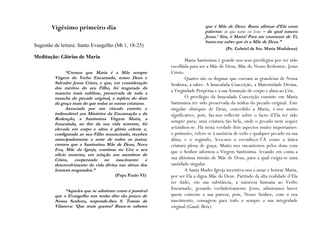 Vigésimo primeiro dia                                                 que é Mãe de Deus. Basta afirmar d‟Ela estas
                                                                             palavras: de qua natus est Iesus – da qual nasceu
                                                                             Jesus.‟ Sim, ó Maria! Para me enamorar de Ti,
                                                                             basta-me saber que és a Mãe de Deus.”
Sugestão de leitura: Santo Evangelho (Mt 1, 18-25)
                                                                                       (Pe. Gabriel de Sta. Maria Madalena)
Meditação: Glórias de Maria
                                                                   Maria Santíssima é grande nos seus privilégios por ter sido
                                                           escolhida para ser a Mãe de Deus; Mãe do Nosso Redentor, Jesus
               “Cremos que Maria é a Mãe sempre            Cristo.
         Virgem do Verbo Encarnado, nosso Deus e                   Quatro são os dogmas que coroam as grandezas de Nossa
         Salvador Jesus Cristo, e que, em consideração     Senhora, a saber: A Imaculada Conceição, a Maternidade Divina,
         dos méritos do seu Filho, foi resgatada da
         maneira mais sublime, preservada de toda a        a Virgindade Perpétua e a sua Assunção de corpo e alma ao Céu.
         mancha do pecado original, e repleta do dom               O privilégio da Imaculada Conceição consiste em Maria
         da graça mais do que todas as outras criaturas.   Santíssima ter sido preservada da nódoa do pecado original. Este
               Associada por um vínculo estreito e         singular obséquio de Deus, concedido a Maria, é-nos muito
         indissolúvel aos Mistérios da Encarnação e da     significativo, pois, faz-nos reflectir sobre o facto d’Ela ter sido
         Redenção, a Santíssima Virgem Maria, a
                                                           sempre pura; uma criatura tão bela, onde o pecado nem sequer
         Imaculada, no fim da sua vida terrestre, foi
         elevada em corpo e alma à glória celeste e,       avizinhou-se. Há nesta verdade dois aspectos muito importantes:
         configurada ao seu Filho ressuscitado, recebeu    o primeiro, refere-se à ausência de todo e qualquer pecado na sua
         antecipadamente a sorte de todos os justos;       alma; e o segundo, leva-nos a reconhece-l’A como a única
         cremos que a Santíssima Mãe de Deus, Nova         criatura plena de graça. Muito nos encantemos pelos dons com
         Eva, Mãe da Igreja, continua no Céu o seu         que o Senhor adornou a Virgem Santíssima. levando em conta a
         ofício materno, em relação aos membros de
         Cristo, cooperando no nascimento e                sua altíssima missão de Mãe de Deus, para a qual exigia-se uma
         desenvolvimento da vida divina nas almas dos      santidade singular.
         homens resgatados.”                                       A Santa Madre Igreja incentiva-nos a amar e honrar Maria,
                                       (Papa Paulo VI)     por ser Ela a digna Mãe de Deus. Partindo da alta realidade d’Ela
                                                           ter dado, em sua substância, a natureza humana ao Verbo
              “Aqueles que se admiram como é possível
                                                           Encarnado, gerando verdadeiramente Jesus, admiramos haver
         que o Evangelho nos tenha dito tão pouco de       quem conteste a sua pureza, pois, Nosso Senhor, com o seu
         Nossa Senhora, responde-lhes S. Tomás de          nascimento, consagrou para todo o sempre a sua integridade
         Vilanova: „Que mais queres? Basta-te saberes      virginal (Gaud. Brix).
 