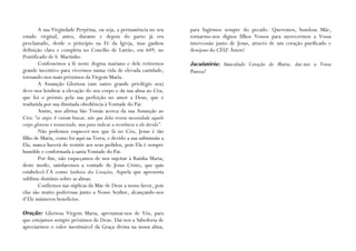 A sua Virgindade Perpétua, ou seja, a permanência no seu              para fugirmos sempre do pecado. Queremos, bondosa Mãe,
estado virginal, antes, durante e depois do parto já era                      tornarmo-nos dignos filhos Vossos para merecermos a Vossa
proclamado, desde o princípio na Fé da Igreja, mas ganhou                     intercessão junto de Jesus, através de um coração purificado e
definição clara e completa no Concílio de Latrão, em 649, no                  desejoso do CÉU! Ámen!
Pontificado de S. Martinho.
        Confessemos a fé neste dogma mariano e dele retiremos                 Jaculatória: Imaculado Coração de Maria, dai-nos a Vossa
grande incentivo para vivermos numa vida de elevada castidade,                Pureza!
tornando-nos mais próximos da Virgem Maria.
        A Assunção Gloriosa (um outro grande privilégio seu)
deve-nos lembrar a elevação do seu corpo e da sua alma ao Céu,
que foi o prémio pela sua perfeição no amor a Deus, que é
traduzida por sua ilimitada obediência à Vontade do Pai.
        Assim, nos afirma São Tomás acerca da sua Assunção ao
Céu: “os anjos A vieram buscar, não que deles tivesse necessidade aquele
corpo glorioso e ressuscitado, mas para indicar a reverência a ele devida”.
        Não podemos esquecer-nos que lá no Céu, Jesus é tão
filho de Maria, como foi aqui na Terra, e devido a sua submissão a
Ela, nunca haverá de resistir aos seus pedidos, pois Ela é sempre
humilde e conformada à santa Vontade do Pai.
        Por fim, não esqueçamos de nos sujeitar à Rainha Maria;
deste modo, satisfaremos a vontade de Jesus Cristo, que quis
estabelecê-l’A como Senhora dos Corações, Aquela que apresenta
sublime domínio sobre as almas.
        Confiemos nas súplicas da Mãe de Deus a nosso favor, pois
elas são muito poderosas junto a Nosso Senhor, alcançando-nos
d’Ele inúmeros benefícios.

Oração: Gloriosa Virgem Maria, aproximai-nos de Vós, para
que estejamos sempre próximos de Deus. Dai-nos a Sabedoria de
apreciarmos o valor inestimável da Graça divina na nossa alma,
 