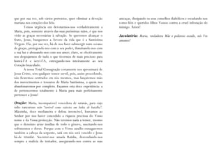 que por sua vez, sob vários pretextos, quer eliminar a devoção      ameaças, dissipando os seus conselhos diabólicos e escudando-nos
mariana nos corações dos fiéis.                                     como fiéis e queridos filhos Vossos contra a cruel infestação do
       Temos urgência em devotarmos-nos verdadeiramente a           inimigo. Ámen!
Maria, pois, somente através das suas puríssimas mãos, é que nos
virão as graças necessárias à salvação. Se queremos alcançar o      Jaculatória: Maria, verdadeira Mãe e poderoso escudo, nós Vos
fruto, Jesus, busquemos a Árvore da vida que é a Santíssima         amamos!
Virgem. Ela, por sua vez, há-de nos fazer submergir num oceano
de graças, protegendo-nos com o seu poder, iluminando-nos com
a sua luz e abrasando-nos com seu amor; claro, se efectivamente
nos despojarmos de tudo o que tivermos de mais precioso para
honrá-l’A e servi-l’A, entregando-nos inteiramente ao seu
Coração Imaculado.
       A nossa Total Consagração certamente nos aproximará de
Jesus Cristo, sem qualquer temor servil, pois, assim procedendo,
não ficaremos centrados em nós mesmos, mas lançaremos mão
dos merecimentos e tesouros de Maria Santíssima, a quem nos
abandonaremos por completo. Façamos esta doce experiência: a
de pertencermos totalmente à Maria para mais perfeitamente
pertencer a Jesus!

Oração: Maria, incomparável vencedora de satanás, para cujo
ódio rancoroso sois “terrível como exército em linha de batalha”.
Mãezinha, doce medianeira e defesa invencível, louvamos ao
Senhor por nos haver concedido a riqueza preciosa do Vosso
nome e da Vossa protecção. Não teremos nada a temer, mesmo
que o demónio arme insídias de todo o género, suscitando-nos
sofrimentos e dores. Porque com o Vosso auxílio esmagaremos
também a cabeça da serpente, satã em nós será vencido e Jesus
há-de triunfar. Socorrei-nos amada Rainha, desvendando-nos
sempre a malícia do tentador, assegurando-nos contra as suas
 