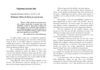 Vigésimo terceiro dia                                      Podemos agora perceber melhor a sua acção materna…
                                                                           Ela, com todos os seus desvelos, cuida de alimentar os
                                                                   eleitos. O que significa esta afirmação? Quer dizer que Ela como
      Sugestão de leitura: (Actos 1, 12-14; 2, 1-4)                tesoureira e dispensadora dos favores celestes, para manter os
                                                                   seus filhos e servos, utiliza de todos os dons e graças recebidos do
      Meditação: Ofícios de Maria aos seus devotos                 Senhor.
                                                                           Um exemplo... É de sua responsabilidade conduzir-nos à
                                                                   Mesa Sagrada onde nos dará a comer o Pão da Vida – Jesus no
                      “Maria é a Mãe solícita da salvação eterna
                 dos crentes, obtêm-lhes as graças para essa
                                                                   Santíssimo Sacramento. Ao mesmo tempo, nos nutrirá com as
                 finalidade, chama-os docemente à prática do       suas sublimes virtudes, amparando-nos e tornando-nos melhor
                 bem sempre que se afastam dele, substitui a       preparados para nos aproximarmos deste Augustíssimo Mistério.
                 sua indigência, prepara os corações para que se           Não nos apartemos de tão bondosa Senhora, assim
                 abram com docilidade à Graça e instrui-os para    havemos de aurir dos mais elevados sentimentos de amor e de
                 que sejam agradáveis ao seu Filho.”               adoração em relação a Jesus presente na Santíssima Eucaristia.
                           (Pe. Gabriel de Sta. Maria Madalena)            Ela, portanto, é nossa guia e intercessora poderosa, e nós
                                                                   devemos nos comportar como seus fiéis devotos.
       A Virgem Maria é para nós a omnipotência suplicante                 Semelhante à formosa estrela que nos leva até o bom
junto de Jesus, intercedendo por nós com muito carinho porque      porto, a Virgem Santíssima há-de nos conduzir até à vida eterna,
somos de facto os seus filhos. Maria já é extremosa nos seus       ajudando-nos a adquirir a Justiça, protegendo-nos dos perigos e
cuidados para connosco, e mais ainda se desdobrará a nosso favor   também levantando-nos, se tivermos a desventura de cair no
quando a Ela nos entregarmos, com total dedicação e abandono,      pecado; até mesmo nos corrige, aplicando-nos eficazmente
através da Santa Escravidão de Amor.                               aqueles “castigos” que mais nos ajudarão na nossa emenda.
       Ela é verdadeiramente Mãe, na ordem da Graça. A sua                 Nunca se ouviu dizer que um devoto de Maria se desviou,
maternidade espiritual faz parte dos planos de Deus para           por completo dos caminhos que levam ao Céu. Intercedendo por
connosco! Não podemos subsistir na Graça senão por Ela; e todo     nós, Ela aplaca a ira de Jesus, unindo-nos a Ele intimamente de
o nosso desenvolvimento espiritual dá-se pela sua intercessão.     forma doce e suave.
Maria conduz-nos aos Sacramentos com os seus cuidados de Mãe,              A sua intercessão, tudo nos alcança fazendo-nos confiar
levando-nos a participar deles frutuosamente.                      n’Ela plenamente, seguros de que sob a sua orientação
       Nossa Mãezinha celeste ama de maneira singular os seus      alcançaremos a vitória. Portanto, pela devoção a Maria, salvaram-
devotos, Ela alimenta-nos, guia-nos, protege-nos e por nós         se os Bem-aventurados; e isso é uma doutrina certa, pois, basta
intercede;e ao mesmo tempo, precisamos ser-Lhe dóceis.
 