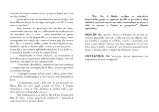Santíssimo Sacramento aumenta em nós a proporção daquele que se tem
por Nossa Senhora”.                                                         “Por Vós, ó Maria, recebem os miseráveis
        Jesus está presente no Santíssimo Sacramento do altar! Sua    misericórdia; graça os ingratos; perdão os pecadores; dons
Santa Mãe não haveria de estreitar o amor para com Ele, O nosso       sublimes, os fracos; mercês dos céus, os moradores da terra; a
único e sumo bem?                                                     vida, os mortos; a Pátria, os peregrinos!” (Pseudo
        Este processo de assimilação das virtudes de Jesus,           Agostinho).
conformando-nos com a sua vida há-de nos ser alcançado por esta
via Imaculada que é Maria… onde maravilhas de graças                  ORAÇÃO: Mãe querida, dai-nos a felicidade de ter-Vos no
acontecerão na luz da Virgem Mãe, e em pouco tempo, como              coração, guardando com todo o zelo essa preciosa riqueza. Dai-
contrapartida aos esforços que empreendermos para Lhe sermos          nos também a ventura de ter-Vos, crescida e florescida, com
fiéis. Ela é o precioso molde, donde devemos liquefazer-nos,          todas as suas virtudes. Dai-nos, por fim, a riqueza de ter o Vosso
fundindo o que há do homem velho em nós, e aí nos lançarmos…          fruto Jesus, e assim, conservá-l’O em nosso coração,na hora da
Só por Ela, é que daremos a glória devida à Jesus! E isso poder-se-   morte, e durante todos os séculos da eternidade. Ámen!
á concretizar quando vivermos da seguinte forma:
        - Abandonando as nossas intenções, ao executarmos as          JACULATÓRIA: Mãe Santíssima, dai-nos perseverança nos
boas obras, para as praticarmos pela Santíssima Virgem; sob total     compromissos da nossa consagração!
abandono, entregando-as por completo a Ela;
        - Praticando a humildade, submetendo-nos com confiança
e comprazendo-nos nas disposições de Maria, sem nos apoiarmos
nos próprios desejos;
        - Entregando sempre as boas acções a Maria, assim Ela há-
de recebê-las, embelezando-as e oferecendo-as sem dificuldades a
Jesus;
        - E, finalmente, temos a feliz sorte de que pensando em
Maria, Ela, em nosso lugar pensará em Deus. A Virgem
Santíssima é o Eco de Deus, dirigindo ao Senhor tudo o que
oferecemos ao seu Imaculado Coração.
        Não tenhamos receio de cultivar tão ardente devoção pela
Mãe de Deus, porque amando-A, servindo-A e louvando-A
estaremos a fazer o mesmo a Jesus!
 