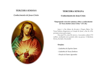 TERCEIRA SEMANA                            TERCEIRA SEMANA
Conhecimento de Jesus Cristo              Conhecimento de Jesus Cristo


                               “Empregarão a terceira semana a obter o conhecimento
                                     de Nosso Senhor Jesus Cristo.” (T.V.D.)


                                      Jesus é o fim último da devoção à Virgem Maria. Por
                               Nossa Senhora chegaremos ao Coração de Jesus, a fim de n’Ele
                               permanecermos para sempre.
                                      Para amá-l’O, como Ele merece, é necessário conhecê-l’O
                               melhor, meditando neste período sobre sua pessoa: A Sabedoria
                               Eterna, Incriada e Encarnada!


                                     Orações:

                                     - Ladainha do Espírito Santo
                                     - Ladainha de Nossa Senhora
                                     - Oração de Santo Agostinho
 
