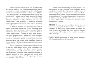 A beleza espiritual de Maria atraiu Jesus, o Verbo do Pai                 Portanto, assim estaremos longe das trevas para que a Luz
para encarnar-se em seu seio. A sua humildade profunda, pureza            de Cristo brilhe em nós, e ao mesmo tempo, resplandeça para os
sublime, fé viva e oração contínua, muito agradou ao Senhor, que          irmãos, não só através das palavras, mas também, com os
também quer encontrar estas virtudes nas almas, para aí “habitar”.        fecundos exemplos que brotarão da nossa união com Maria.
Com a união hipostática, na única pessoa do Verbo, uniram-se a            Aprofundando neste mistério, onde a Sabedoria Eterna encarna
natureza divina e humana de Jesus. Maria Santíssima, foi Aquela           no seio santíssimo da Virgem Imaculada, podemos afirmar com o
que, com o seu ardente amor e qualidades tão sublimes, fez                Pe. Gabriel de Sta. Maria Madalena: “... nós os cristãos não somente
repousar o Senhor no seu seio, tornando-se para Ele o seu                 nos tornamos Filhos de Deus, mas também somos chamados a sermos
“Jardim Secreto”. Como não agradá-l’O, imitando na medida das             esposos místicos de Cristo Jesus.”
nossas forças tão amável Mãe, e deste modo, atraí-l’O novamente
às nossas almas?                                                          ORAÇÃO: Ó Jesus, que viveis em Maria, vinde e vivei em
        No Mistério da Encarnação, é-nos revelado Jesus vivendo todo em   Vossos servos, no espírito da Vossa santidade, na plenitude da
Maria e Maria vivendo toda em Jesus. Ó doce intercâmbio desta             Vossa força, na perfeição dos Vossos caminhos, na verdade das
união mística que se prolonga por toda a eternidade! Aqui, na             Vossas virtudes, na comunhão dos Vossos mistérios, dominai
vida terrestre, é necessário que aconteça o mesmo para obtermos           sobre toda a potestade inimiga, em Vosso espírito, para a glória
a maior glória de Deus e a salvação de muitas almas. Sejamos,             do Pai. Assim seja!
pois, como Maria para Jesus, e também, vice-versa, como Jesus
para Maria, dando continuidade neste amor através da vivência             JACULATÓRIA: Doce Coração de Maria, inefável Sacrário do
sincera do Cristianismo; abrindo o coração para que Nosso                 Verbo Encarnado, acolhei-nos em Vosso carinho!
Senhor ame a sua Mãe em nós; e que igualmente aconteça o
inverso, para que a Mãe Santíssima continue amando liberalmente
o Cristo presente em nós.
        Não nos separemos de Jesus e de Maria! Encerremo-nos
no seio de Nossa Senhora através desta consagração bem
compreendida e vivida. E, deste modo, teremos
consequentemente, uma vida interior fecundada pelo silêncio e
pelo escondimento, oferecendo ao Pai, juntamente com Jesus, os
pequenos sacrifícios de louvor e adoração, não somente pelas
próprias intenções, mas, pelas de todos aqueles que deveriam
estar com Deus e ainda não estão.
 