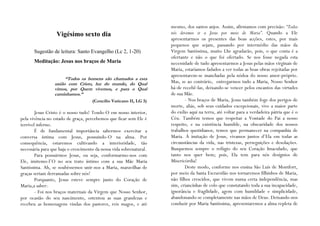 mesmo, dos santos anjos. Assim, afirmamos com precisão: “Todos
                  Vigésimo sexto dia                                 nós devemos ir a Jesus por meio de Maria”. Quando a Ele
                                                                     apresentarmos os presentes das boas acções, estes, por mais
                                                                     pequenos que sejam, passando por intermédio das mãos da
       Sugestão de leitura: Santo Evangelho (Lc 2, 1-20)             Virgem Santíssima, muito Lhe agradarão, pois, o que conta é a
                                                                     ofertante e não o que foi ofertado. Se nos fosse negada esta
       Meditação: Jesus nos braços de Maria                          necessidade de tudo apresentarmos a Jesus pelas mãos virginais de
                                                                     Maria, estaríamos fadados a ver todas as boas obras rejeitadas por
                                                                     apresentarem-se manchadas pela nódoa do nosso amor-próprio.
                      “Todos os homens são chamados a esta
                 união com Cristo, luz do mundo, do Qual             Mas, se ao contrário, entregarmos tudo a Maria, Nosso Senhor
                 vimos, por Quem vivemos, e para o Qual              há-de recebê-las, deixando-se vencer pelos encantos das virtudes
                 caminhamos.”                                        de sua Mãe.
                                     (Concílio Vaticano II, LG 3)           - Nos braços de Maria, Jesus também foge dos perigos de
                                                                     morte, aliás, sob seus cuidados excepcionais, vive a maior parte
        Jesus Cristo é o nosso tudo! Tendo-O em nosso interior,      do exílio aqui na terra, até voltar para a verdadeira pátria que é o
pela vivência no estado de graça, percebemos que ficar sem Ele é     Céu. Também temos que respeitar a Vontade do Pai a nosso
terrível inferno.                                                    respeito, e na existência humilde, na obscuridade dos nossos
        É de fundamental importância sabermos exercitar a            trabalhos quotidianos, temos que permanecer na companhia de
conversa íntima com Jesus, possuindo-O na alma. Por                  Maria. À imitação de Jesus, vivamos juntos d’Ela em todas as
consequência, estaremos cultivando a interioridade, tão              circunstâncias da vida, nas tristezas, perseguições e desolações.
necessária para que haja o crescimento da nossa vida sobrenatural.   Busquemos sempre o refúgio do seu Coração Imaculado, que
        Para possuirmos Jesus, ou seja, conformarmo-nos com          tanto nos quer bem; pois, Ela tem para nós desígnios de
Ele, imitemo-l’O no seu trato íntimo com a sua Mãe Maria             Misericórdia!
Santíssima. Ah, se soubéssemos unir-nos a Maria, maravilhas de              Deste modo, conforme nos ensina São Luís de Montfort,
graças seriam derramadas sobre nós!                                  por meio da Santa Escravidão nos tornaremos filhinhos de Maria,
        Porquanto, Jesus esteve sempre junto do Coração de           não filhos crescidos, que vivem numa certa independência, mas
Maria,a saber:                                                       sim, criancinhas de colo que constatando toda a sua incapacidade,
        - Foi nos braços maternais da Virgem que Nosso Senhor,       ignorância e fragilidade, agem com humildade e simplicidade,
por ocasião do seu nascimento, ostentou as suas grandezas e          abandonando-se completamente nas mãos de Deus. Deixando-nos
recebeu as homenagens vindas dos pastores, reis magos, e até         conduzir por Maria Santíssima, apresentaremos a alma repleta de
 