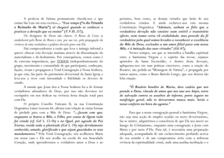 A profecia de Fátima prontamente elucida-nos o que                 próximo, bem como, as demais virtudes que farão de nós
ensina São Luís em seus escritos… “Esse tempo (“o do Triunfo               verdadeiros cristãos. E ainda esclarece-nos esta mesma
e Reinado de Maria”) só chegará quando se conhecer e                       Constituição Dogmática: “Ademais, saibam os fiéis que a
praticar a devoção que eu ensino” (T.V.D. 217).                            verdadeira devoção não consiste num estéril e transitório
        Os desígnios de Deus são claros: O Reino de Cristo se              afecto, nem numa certa vã credulidade, mas procede da fé
estabelecerá pelo Reino de Maria e este, por sua vez, pela propagação da   verdadeira pela qual somos levados a reconhecer a excelência
vivência de uma verdadeira e perfeita devoção para com Ela.                da Mãe de Deus, excitados a um amor filial para com nossa
        Daí compreendemos a razão que leva o inimigo infernal a            Mãe, e à imitação das suas virtudes” (LG 67).
querer ofuscar esta devoção mariana através da disseminação do                      Nestes tempos, em que se intensifica a batalha espiritual
materialismo e do hedonismo. Por consequência, vemos como é                entre a Santíssima Virgem e o espírito das trevas, sejamos
de extrema importância, que TODOS (independentemente do                    apóstolos da Santa Escravidão, e dentro desta devoção,
grupo, movimento e comunidade de que participam), conheçam,                apliquemo-nos em suas práticas exteriores, como a oração do
façam, vivam e propaguem a Total Consagração à Nossa Senhora,              Rosário, tão pedida na “Mensagem de Fátima”, e propagada por
já que esta, faz parte do património devocional da Santa Igreja e          tantos santos, como o Beato Bartolo Longo, que nos deixou tão
leva-nos a viver com intensidade e fidelidade os deveres de                feliz citação:
estado.
        A missão que Jesus deu a Nossa Senhora foi a de formar                    “Ó Rosário bendito de Maria, doce cadeia que nos
verdadeiros adoradores de Deus, por isso não devemos ter                   prende a Deus, vínculo de amor que nos une aos Anjos, torre
escrúpulos em nos dedicar na vivência desta doação total para              de salvação contra os assaltos do inferno, porto seguro no
com Ela.                                                                   naufrágio geral, não te deixaremos nunca mais. Serás o
        O próprio Concílio Vaticano II, na sua Constituição                nosso conforto na hora da agonia.”
Dogmática Lúmen Gentium 66, afirma com relação às várias formas
de piedade para com a Mãe de Deus: “…fazem com que,                               Para que a nossa consagração pessoal a Santíssima Virgem,
enquanto se honra a Mãe, o Filho, por causa de Quem tudo                   não seja uma acção de simples ocasião ou mero devocionismo,
foi criado (cf. Col 1, 15-16) e no Qual, por agrado do Pai                 faz-se mister, adquirirmos a consciência de que Ela nos insere no
Eterno, reside toda a plenitude (Col 1, 19) seja devidamente               âmago do Cristianismo, enquanto uma consagração a Jesus com
conhecido, amado, glorificado e que sejam guardados os seus                Maria e por meio d’Ela. Para tal, é necessária uma preparação
mandamentos.” Pela Total Consagração, nós acolhemos Maria                  adequada, acompanhada de um esclarecimento profundo acerca
em nossa casa e Ela nos acolhe na escola do seu Imaculado                  do seu sentido e de um compromisso sério com a ardorosa
Coração, onde aprenderemos o verdadeiro amor a Deus e ao                   vivência da espiritualidade cristã, onde uma assídua meditação e o
 
