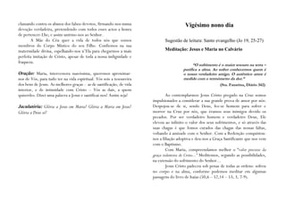 clamando contra os abusos dos falsos devotos, firmando-nos numa                          Vigésimo nono dia
devoção verdadeira, pretendendo com todos esses actos a honra
de pertencer-Lhe; e assim unirmo-nos ao Senhor.
       A Mãe do Céu quer a vida de todos nós que somos                       Sugestão de leitura: Santo evangelho (Jo 19, 25-27)
membros do Corpo Místico do seu Filho. Confiemos na sua
maternidade divina, espelhando-nos n’Ela para chegarmos a mais               Meditação: Jesus e Maria no Calvário
perfeita imitação de Cristo, apesar de toda a nossa indignidade e
fraqueza.
                                                                                              “O sofrimento é o maior tesouro na terra –
                                                                                        purifica a alma. Ao sofrer conhecemos quem é
Oração: Maria, intercessora suavíssima, queremos aproximar-                             o nosso verdadeiro amigo. O autêntico amor é
nos de Vós, para tudo ter na vida espiritual. Vós sois a tesoureira                     medido com o termómetro da dor.”
dos bens de Jesus. As melhores graças - as de santificação, de vida                                          (Sta. Faustina, Diário 342)
interior, e de intimidade com Cristo – Vós as dais, a quem
quiserdes. Dizei uma palavra a Jesus e santificai-nos! Assim seja!            Ao contemplarmos Jesus Cristo pregado na Cruz somos
                                                                      impulsionados a considerar a sua grande prova de amor por nós:
Jaculatória: Glória a Jesus em Maria! Glória a Maria em Jesus!        Despojou-se de si, sendo Deus, fez-se homem para sofrer e
Glória a Deus só!                                                     morrer na Cruz por nós, que éramos seus inimigos devido os
                                                                      pecados. Por ser verdadeiro homem e verdadeiro Deus, Ele
                                                                      elevou ao infinito o valor dos seus sofrimentos, e só através das
                                                                      suas chagas é que fomos curados das chagas das nossas faltas,
                                                                      voltando à amizade com o Senhor. Com a Redenção conquistou-
                                                                      nos a filiação adoptiva e deu-nos a Graça Santificante que nos vem
                                                                      com o Baptismo.
                                                                              Com Maria, compreendamos melhor o “valor precioso da
                                                                      graça redentora de Cristo...” Meditemos, segundo as possibilidades,
                                                                      na extensão do sofrimento do Senhor...
                                                                              Jesus Cristo padeceu sob penas de todas as ordens: sofreu
                                                                      no corpo e na alma, conforme podemos meditar em algumas
                                                                      passagens do livro de Isaías (50,6 – 52,14 – 53; 3, 7-9).
 