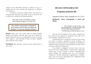 criatura; foi por intermédio d’Ela que o Senhor nos veio, e é                  DIA DA CONSAGRAÇÃO
também por este santo caminho que chegaremos ao Altíssimo
sem nada temer.
        Certamente, Jesus nosso amado mestre, virá outra vez a
                                                                                  Trigésimo primeiro dia
terra para nela reinar, devemos, então, ter por certo que Ele não
escolherá outro caminho senão Maria Santíssima!                           Sugestão de leitura: Santo evangelho (Lc 24, 13-35)

            “Para que venha o Vosso Reino, ó Jesus,                       Meditação: Nossa Consagração a Jesus por
            venha o Reino de Maria.” (T.V.D. 217).                        Maria


          Para melhor compreender a bondade de                                                 “Eu renuncio a mim mesma, e me
         Jesus, leiam o livro de São Luís Maria de                                        dou inteiramente a Vós Jesus, pelas mãos
         Montfort: “O amor da Sabedoria Eterna”.                                          da Vossa Mãe, Maria Santíssima!”
                                                                                            (Ir. Maria José do Menino Jesus, I.E.D.A.)

Oração: Quão suave sois ó Jesus, Filho da Virgem Bendita!                   Após um mês de meditação iremos, enfim, consagrar-nos!
Quanto sois bondoso, Cordeiro divino que tira o pecado do           Para tirar proveito espiritual da consagração temos que fazê-la
mundo! Queremos amar-Vos, consagrando-nos todo a Vós, pelas         com verdadeiro conhecimento de causa.
mãos virginais, e pelo Imaculado Coração de Maria, chegando                 Considerando bem a entrega que faremos do nosso corpo
assim à salvação eterna. Ámen!                                      (com todos os sentidos), ofertando-o à pureza de Maria, e da
                                                                    nossa alma (com todas as potências), entregando-a à humildade da
Jaculatória: Mãe dulcíssima, mostrai-nos Jesus, bendito fruto do    Santíssima Virgem, disporemos conscientemente de todos os bens
Vosso ventre!                                                       exteriores e interiores à Virgem fiel.
                                                                            Com relação à consagração do nosso corpo, temos que
                                                                    buscar na devoção a Virgem Maria o remédio eficaz e seguro para
                                                                    conservar-nos a pureza. Estando o mundo contaminado pelo
                                                                    espírito maligno, que impregna tudo com a sua imundície,
                                                                    .busquemos a devoção mariana para resguardarmos a castidade,
                                                                    assim, como nos exorta a Santa Igreja. Ela é indispensável para
                                                                    mantermo-nos na integridade.
 