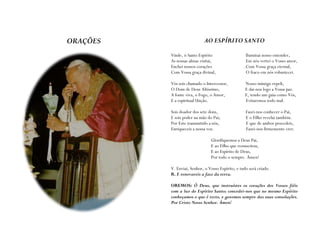 ORAÇÕES                     AO ESPÍRITO SANTO

          Vinde, ó Santo Espírito                   Iluminai nosso entender,
          As nossas almas visitai,                  Em nós vertei o Vosso amor,
          Enchei nossos corações                   .Com Vossa graça eternal,
          Com Vossa graça divinal,                  O fraco em nós robustecei.

          Vós sois chamado o Intercessor,           Nosso inimigo repeli,
          O Dom de Deus Altíssimo,                  E dai-nos logo a Vossa paz.
          A fonte viva, o Fogo, o Amor,             E, tendo um guia como Vós,
          E a espiritual Unção.                     Evitaremos todo mal.

          Sois doador dos sete dons,                Fazei-nos conhecer o Pai,
          E sois poder na mão do Pai;               E o Filho revelai também.
          Por Este transmitido a nós,               E que de ambos procedeis,
          Enriqueceis a nossa voz.                  Fazei-nos firmemente crer.

                                Glorifiquemos a Deus Pai,
                                E ao Filho que ressuscitou,
                                E ao Espírito de Deus,
                                Por todo o sempre. Ámen!

          V. Enviai, Senhor, o Vosso Espírito, e tudo será criado.
          R. E renovareis a face da terra.

          OREMOS: Ó Deus, que instruístes os corações dos Vossos fiéis
          com a luz do Espírito Santo; concedei-nos que no mesmo Espírito
          conheçamos o que é recto, e gozemos sempre das suas consolações.
          Por Cristo Nosso Senhor. Ámen!
 