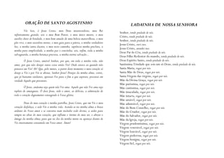 ORAÇÃO DE SANTO AGOSTINHO                                                       LADAINHA DE NOSSA SENHORA
         Vós Sois, ó Jesus Cristo, meu Deus misericordioso, meu Rei
                                                                                 Senhor, tende piedade de nós.
infinitamente grande; sois o meu Bom Pastor, o meu único mestre, o meu
                                                                                 Cristo, tende piedade de nós.
auxílio cheio de bondade, o meu bem-amado de uma beleza maravilhosa, o meu
                                                                                 Senhor, tende piedade de nós.
pão vivo, o meu sacerdote eterno, o meu guia para a pátria, a minha verdadeira
                                                                                 Jesus Cristo, ouvi-nos.
luz, a minha santa doçura, o meu recto caminho, sapiência minha preclara, a
                                                                                 Jesus Cristo, atendei-nos.
minha pura simplicidade, a minha paz e concórdia; sois, enfim, toda a minha
                                                                                 Deus Pai do Céu, tende piedade de nós.
salvaguarda, a minha herança preciosa, a minha eterna salvação...
                                                                                 Deus Filho Redentor do mundo, tende piedade de nós.
         Ó Jesus Cristo, amável Senhor, por que, em toda a minha vida, não       Deus Espírito Santo, tende piedade de nós.
amei, por que não desejei outra coisa senão Vós? Onde estava eu quando não       Santíssima Trindade que sois um só Deus, tende piedade de nós.
pensava em Vós? Ah! Que, pelo menos, a partir deste momento o meu coração só     Santa Maria, rogai por nós.
deseje a Vós e por Vós se abrase, Senhor Jesus! Desejos da minha alma, correi,   Santa Mãe de Deus, rogai por nós.
que já bastante tardastes; apressai-Vos para o fim a que aspirais; procurai em   Santa Virgem das virgens, rogai por nós.
verdade Aquele que procurais.                                                    Mãe da Divina Graça, rogai por nós.
                                                                                 Mãe puríssima, rogai por nós.
         Ó Jesus, anátema seja quem não Vos ama. Aquele que não Vos ama seja     Mãe castíssima, rogai por nós.
repleto de amarguras. Ó doce Jesus, sede o amor, as delícias, a admiração de     Mãe imaculada, rogai por nós.
todo o coração dignamente consagrado à Vossa glória.                             Mãe intacta, rogai por nós.
                                                                                 Mãe amável, rogai por nós.
         Deus do meu coração e minha partilha, Jesus Cristo, que em Vós o meu    Mãe admirável, rogai por nós.
coração desfaleça, e sede Vós a minha vida. Acenda-se na minha alma a brasa      Mãe do Bom Conselho, rogai por nós.
ardente do Vosso amor e se converta num incêndio todo divino, a arder para       Mãe do Criador, rogai por nós.
sempre no altar do meu coração; que inflame o íntimo do meu ser, e abrase o      Mãe do Salvador, rogai por nós.
âmago da minha alma; para que no dia da minha morte eu apareça diante de         Mãe da Igreja, rogai por nós.
Vós inteiramente consumido em Vosso amor. Ámen!                                  Virgem prudentíssima, rogai por nós.
                                                                                 Virgem venerável, rogai por nós.
                                                                                 Virgem louvável, rogai por nós.
                                                                                 Virgem poderosa, rogai por nós.
                                                                                 Virgem benigna, rogai por nós.
                                                                                 Virgem fiel, rogai por nós.
 