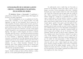 CONSAGRAÇÃO DE SI MESMO A JESUS                                                   Eu, infiel pecador, renovo e ratifico hoje, nas Vossas mãos, as
                                                                             promessas do meu Baptismo: renuncio para sempre a satanás, às suas
    CRISTO, A SABEDORIA ENCARNADA,                                           pompas e suas obras, e dou-me inteiramente a Jesus Cristo, a Sabedoria
         PELAS MÃOS DE MARIA                                                 Encarnada, para o seguir, levando a minha Cruz, todos os dias da minha
                                                                             vida. E para Lhe ser mais fiel do que até agora tenho sido, escolho-Vos
         Ó Sabedoria Eterna e Encarnada! Ó amabilíssimo e                    hoje, ó Maria, na presença de toda a Corte Celeste, por minha Mãe e
adorável Jesus, verdadeiro Deus e verdadeiro homem, Filho Unigénito do       Senhora. Entrego-Vos e consagro-Vos, na qualidade de escravo, o meu
Pai Eterno e da sempre Virgem Maria.                                         corpo e a minha alma, os meus bens interiores e exteriores, e o próprio
         Adoro-Vos profundamente, no seio e nos esplendores do Vosso Pai,    valor das minhas boas obras passadas, presentes e futuras, deixando-Vos
durante toda a eternidade, e no seio virginal de Maria, Vossa Mãe            pleno e inteiro direito de dispor de mim e de tudo o que me pertence, sem
digníssima, no tempo da Vossa Encarnação. Dou-Vos graças por Vos             excepção alguma, segundo o Vosso agrado e para maior glória de Deus,
terdes aniquilado a Vós mesmo, tomando a forma de escravo, para livrar-      no tempo e na eternidade. Recebei, ó Benigníssima Virgem, esta
me da cruel escravidão do demónio. Eu Vos louvo e glorifico por Vos terdes   pequenina oferta da minha escravidão, em união e em honra à submissão
querido submeter em tudo a Maria, Vossa Mãe Santíssima, a fim de, por        que a Sabedoria Eterna quis ter à Vossa Maternidade; em homenagem ao
Ela, tornar-me Vosso fiel escravo. Entretanto, ai de mim, criatura ingrata   poder que ambos tendes sobre este vermezinho e miserável pecador; em
e infiel! Não guardei os votos e promessas que tão solenemente Vos fiz no    acção de graças pelos privilégios com que Vos favoreceu a Trindade
Baptismo. Não cumpri as minhas obrigações; não mereço ser chamado            Santíssima. Protesto que quero, de hoje em diante e firmemente, como
Vosso filho, nem Vosso escravo; e, como nada há em mim que não mereça        Vosso verdadeiro escravo, buscar Vossa honra e obedecer-Vos em todas as
a Vossa repulsa e a Vossa cólera, não ouso aproximar-me por mim mesmo        coisas. Ó Mãe Admirável, apresentai-me ao Vosso amado Filho na
de Vossa Santíssima e Augustíssima Majestade. Recorro, pois, à               condição de escravo perpétuo, a fim de que, tendo-me resgatado por Vós,
intercessão e à misericórdia da Vossa Mãe Santíssima, que me destes por      por Vós também me receba propiciamente. Ó Mãe de Misericórdia,
medianeira junto de Vós. É por intermédio d’Ela que espero obter de Vós a    concedei-me a graça de obter a Verdadeira Sabedoria de Deus, e de
contrição e o perdão dos meus pecados, a aquisição e conservação da          colocar-me, para isso, entre o número daqueles que amais, ensinais,
Sabedoria. Ave, pois, ó Maria Imaculada, Tabernáculo Vivo da                 guiais, sustentais e protegeis como filhos e escravos Vossos. Ó Virgem Fiel,
Divindade, onde a Eterna Sabedoria escondida quer ser adorada pelos          tornai-me em tudo um tão perfeito discípulo, imitador e escravo da
anjos e pelos homens. Ave, ó Rainha do Céu e da Terra, a cujo Império é      Sabedoria Encarnada, Jesus Cristo, Vosso Filho, que eu chegue um dia,
submetido tudo o que há abaixo de Deus!                                      por Vossa intercessão e a Vosso exemplo, à plenitude da sua idade na terra
         Ave, ó Seguro Refúgio dos pecadores, cuja misericórdia a ninguém    e da sua glória no Céu. Ámen. Assim seja!
despreza. Atendei ao desejo que tenho da Divina Sabedoria, e recebei,
para isso, os votos e ofertas apresentados pela minha baixeza.
 