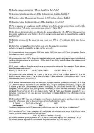 13) Qual a massa molecular de 1,35 mol de cafeína, C8H10N4O2?

14) Quantos mol estão contidos em 242 g de bicarbonato de sódio, NaHCO3?

15) Quantos mol de CO2 podem ser liberados de 1,00 mol de calcário, CaCO3?

16) Quantos mol de S estão contidos em 632 g de pirita de ferro, FeS2?

17) Ao se aquecer um carvão que contém pirita de ferro, FeS2, produz-se dióxido de enxofre, SO2.
Quantos mol de FeS2 serão necessários para produzir 1 Kg de SO2?

18) Os átomos de carbono têm um diâmetro de, aproximadamente, 1,5 x 10-8 cm. Se dispusermos
átomos de carbono em uma fileira de 3 cm de comprimento, qual será a massa total de carbono
que teremos?

19) Calcule a massa de Cu requerida para reagir com 5,00 x 1020 moléculas de S8 para formar
Cu2S.

20) Calcule a composição centesimal de cada uma das seguintes espécies:
a) FeC3; b) Na3PO4; c) KHSO4; d) (NH4)2HPO4; e) Hg2C2

21) Uma substância é composta de 60,8% de sódio, 28,5% de boro a 10,5% de hidrogênio. Qual a
fórmula empírica do composto?

22) Uma amostra de 0,537 g de um composto orgânico que contém apenas carbono, hidrogênio e
oxigênio foi queimada ao ar e produziu 1,030 g de CO2 a 0,632 g de H2O. Qual a fórmula empírica
do composto?

23) A seguir, estão as fórmulas empíricas e os pesos moleculares de 5 compostos. Quais são as
suas fórmulas moleculares?
a) NaS2O3, PM = 270,4        b)C3H2C PM = 147,0        c) C2HC PM = 181,4

24) Inflamou-se uma amostra de 0,5000 g de ácido cítrico, que contém apenas C, H e O.
Produziram-se 0.6871 g de CO2 e 0,1874 g de H2O. O peso molecular do composto é 192. Qual a
fórmula molecular do ácido cítrico?

25) A análise de uma amostra de um composto orgânico mostrou que este continha C, H, N, O e
C. Observou-se que a queima de uma amostra de 0,150 g do composto produziu 0,138 g de CO2
e 0,0566 g de H2O. Convertendo-se todo o nitrogênio, de uma outra amostra de 0,200 g do
composto, em NH3 obteve-se 0,0238 g deste. Finalmente, o cloro, em uma amostra de 0,125 g do
composto foi convertido em C e precipitado como AgC. O AgC, quando seco, pesou 0,251g. a)
Calcule a percentagem, em peso de cada elemento do composto; b) Determine a fórmula empírica
do composto.

26) O inseticida DDT (que os ecologistas reconhecem, atualmente, como sendo um sério agente
poluente) é fabricado através de uma reação entre clorobenzeno e cloral.
      2 C6H5C      + C2HC3O → C14H9C5       +         H2O
    clorobenzeno                      DDT
Quantos quilogramas de DDT podem ser produzidos a partir de 1000 Kg de clorobenzeno?

27) O acetileno (C2H2), que é usado como combustível nos maçaricos de solda, é produzido numa
reação entre carbureto de cálcio (CaC2) e água.
                               CaC2 + 2 H2O → Ca(OH)2 + C2H2(g)
a) Quantos moles e quantos gramas de C2H2 serão produzidos a partir de 2,50 mol de CaC2?
b) Quantos mol de água serão consumidos ao produzirem-se 3,20 mol de C2H2?
 