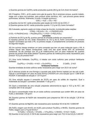 c) Quantos gramas de Ca(OH)2 serão produzidos quando 28,0 g de C2H2 forem formados?

28) 0 fosgênio, COC2, já foi usado como gás de guerra. Ele é venenoso porque, quando inalado,
reage com a água nos pulmões, para produzir ácido clorídrico, HC, que provoca graves danos
pulmonares, levando, finalmente, à morte. A reação química é:
                                   COC2 + H2O → CO2 + HC
a) Quantos mol de HC serão produzidos pela reação de 0,430 mol de COC2?
b) Quantos gramas de HC serão produzidos quando 11,0 g de CO2 forem formados?

29) 0 alvaiade, pigmento usado em tintas a base de chumbo, é produzido pelas reações:
                           2 PbO2 + HC2H3O2 + O2 → 2 Pb(OH)C2H3O2
2 CO2 + 6 Pb(OH)C2H3O2 → Pb3(OH)2(CO3)2 + 2 H2O + 3 Pb(C2H3O2)1
                                           (alvaiade)
a) Partindo de 20,0 g de Pb, quantos gramas de alvaiade poderão ser preparados?
b) Quantos gramas de CO2 serão necessários se 14,0 g de O2 forem consumidos na primeira
reação? (Considere que todo o Pb, na primeira reação, é completamente convertido em produtos
da segunda reação).

30) Um químico deseja sintetizar um certo composto que tem um peso molecular igual a 100. A
síntese requer seis etapas consecutivas, cada uma das quais dando 50% de rendimento
centesimal. Se ele começar com 30 g de matéria-prima com um peso molecular 80, quantos
gramas de produto final serão obtidos? Quantos gramas de matéria-prima serão necessários para
produzir 10,0 g do produto final?

31) Uma rocha fosfatada, Ca3(PO4)2, é tratada com ácido sulfúrico para produzir fertilizante
fosfatado:
           Ca3(PO4)2 + 2 H2SO4 + 4 H2O → Ca (H2PO4)2           +     2 CaSO4 . 2 H2O
                                          fertilizante fosfatado
Quantas toneladas de ácido sulfúrico serão necessárias para reagir com 25,0 t de rocha?

32) A dolorosa picada de uma formiga a causada pelo ácido fórmico injetado por ela sob a pele.
Calcule a porcentagem em peso de ácido fórmico (HCOOH) em uma solução que é 1,099 M em
HCOOH. A densidade da solução e 1,0115 g/cm3.

33) Uma solução aquosa é composta de 20,0% em peso de sulfato de magnésio. Qual a
molaridade da solução? (considere: densidade =1,00 g.cm-3)

34) Qual a molaridade de uma solução preparada adicionando-se água e 10,0 g de KC, até
completar 200 ml de solução?

35) Qual a concentração molar de um ácido sulfúrico concentrado que contém 96% em peso de
H2SO4 e densidade 1,84 g/cm3.

36) Quantos gramas de NaOH são necessários para preparar-se 350 ml de solução 1,25 M de
NaOH?

37) Quantos gramas de Mg(OH)2 são necessários para neutralizar 50 ml de HC 0,0950 M?

38) FeSO4 reagem com KmnO4 em H2SO4 para produzir Fe2(SO4)3 e MnSO4. Quantos gramas de
FeSO4 reagem com 3,71g de KmnO4?
          10 FeSO4 + 2 KmnO4 + 8 H2SO4 → 5 Fe2(SO4)3 + 2 MnSO4 + 8 H2O + K2SO4
39) Quantos ml de K2Cr2O7 0,150 N são necessários para reagir com 75,0 ml de H2C2O4 0,400 N?
 