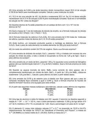 40) Uma amostra de 0,244 g de ácido benzóico (ácido monoprótico) requer 20,0 ml de solução
0,100 M de NaOH para neutralização completa. Calcule o peso molecular do ácido.

41) 10,5 ml de uma solução de HC foi diluída a exatamente 50,0 ml. Se 5,0 ml dessa solução
necessitaram de 41,0 ml de solução 0,255 N para neutralização completa. Qual era a normalidade
da solução de HC antes da diluição?

42) Quantos átomos de Fe estão presentes em um pedaço de ferro com 1,0 x 10-4 mol de
átomos de Fe?

43) Qual a massa de 1 mol de moléculas de dióxido de enxofre, se a fórmula molecular do dióxido
de enxofre é SO2? (PA(S) = 32,1; PA(O) = 16,0).

44) A fórmula molecular da cafeína é C8H10O2N4. Em uma amostra de 0,150 moles de moléculas
de cafeína, quantos moles de átomos de C, H, O e N estão presentes?

45) Ácido butírico, um composto produzido quando a manteiga se deteriora, tem a fórmula
C4H8O2. Qual o peso de cada elemento na análise elementar de 300 g do ácido butírico?

46) Um óxido de antimônio contém 24,73% de oxigênio. Qual a sua fórmula empírica?

47) Uma amostra de dicloreto de európio, EuC2, pesando 1,00 g, é tratada com excesso de uma
solução de nitrato de prata, e todo o cloreto é recuperado na forma de 1,28 g de AgC. Qual o
peso atômico do európio?

48) Uma amostra de um óxido de ferro, pesando 1,60 g, foi aquecida numa corrente de hidrogênio
gasoso até sua transformação total em 1,12 g de ferro metálico. Qual a fórmula empírica do óxido
de ferro?

49) Quando se aquece brometo de bário, BaBr2 numa corrente de cloro gasoso, ele é
completamente transformado em cloreto de bário, BaC2. A partir de 1,50 g de BaBr2, obteve-se
exatamente 1,05 g de BaC2. Calcule o peso atômico do bário a partir destes dados.

50) Uma amostra de 0,578 g de estanho puro é tratada com flúor gasoso até que o peso do
composto resultante fique constante e igual a 0,944 g. Qual a fórmula empírica do fluoreto de
estanho formado? Escreva uma equação para esta síntese.

51) A partir das seguintes massas isotópicas e abundâncias, calcule o peso atômico do magnésio:
                   Isótopo                    Abundância                 Massa
                      24                         78,60%                  23,993
                      25                         10,11%                  24,994
                      26                         11,29%                  25,991

52) Uma liga de alumínio e cobre foi tratada com HC aquoso. 0 alumínio se dissolve segundo a
reação A + 3H+ → A+3 + 3/2 H2, mas o cobre permanece inalterado. 0,350 g da liga deram 415
cm3 de H2 medidos a 273,1°K e à pressão de 1 atm. Qual a percentagem em peso de A na liga?

53) O elemento C possui dois isótopos naturais C35 a C37 na proporção de 75,53 e 24,47%
respectivamente. Na edição de 1976-77 do "Handbook of Chemistry and Physics", a massa do
C35 (34,96885) e a massa média do C (35,453). Estime a massa de C37.
 