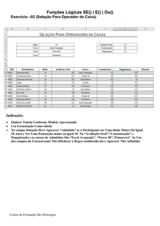 Funções Lógicas SE() | E() | Ou()
Centro de Formação São Domingos
Indicações
• Elabore Tabela Conforme Modelo Apresentado
• Usa Formatação Como tabela
• No campo Situação Deve Aparecer “Admitido” se o Participante ter Uma idade Maior Ou Igual
18 Anos e Ter Uma Pontuação maior ou igual 10 Na “Avaliação Oral”,”Comunicação” e
Organização e os cursos de Admitidos São “Excel Avançado”, “Power Bi”, Primavera”. Se Um
dos campos do Corncorrente Não Obedecer a Regra establecida deve Aparecer Não Admitido
Exercicio –02 (Seleção Para Operador de Caixa)
 