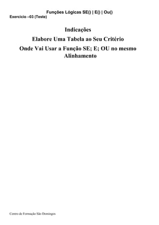 Funções Lógicas SE() | E() | Ou()
Centro de Formação São Domingos
Indicações
Elabore Uma Tabela ao Seu Critério
Onde Vai Usar a Função SE; E; OU no mesmo
Alinhamento
Exercicio –03 (Teste)
 