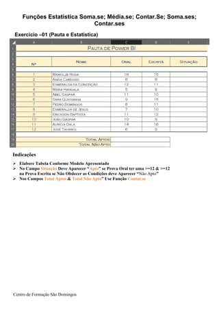 Funções Estatística Soma.se; Média.se; Contar.Se; Soma.ses;
Contar.ses
Centro de Formação São Domingos
Indicações
➢ Elabore Tabela Conforme Modelo Apresentado
➢ No Campo Situação Deve Aparecer “Apto” se Prova Oral ter uma >=12 & >=12
na Prova Escrita se Não Obdecer as Condições deve Aparecer “Não Apto”
➢ Nos Campos Total Aptos & Total Não Apto” Use Função Contar.se
Exercicio –01 (Pauta e Estatística)
 