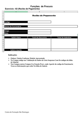 Funções de Procura
Centro de Formação São Domingos
Indicações
➢ Elabore Tabela Conforme Modelo Apresentado
➢ No Campo codigo use Validaação de dados de Lista Suspensa Com Os codigos da folha
de Salarial
➢ Nos Campos outros Campos Use Função Procv, onde Apartir do codigo do Funcionario
Teras as Informações que estão Na folha de Salario
Exercicio –02 (Recibo de Pagamento)
 
