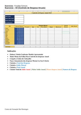 Exercicios - Funções Comuns
Centro de Formação São Domingos
Indicações
• Elabore Tabela Conforme Modelo Apresentado
• Mude Mome da Folha Para Controlo de despesas Anual
• Congela a Linha do Cabeçalho
• Faça o lançamento das despesas Mensal Ao Seu Críterio
• Calcula o Total das Despesas
• Calcule o Saldo Mensal
• Calcule o Total Anual
• Calcule Total do Saldo Anual | Maior Saldo Anual | Menor despesa Anual | Numero de Despesa
Exercicio – 03 (Controlo de Despesa Anuais)
 