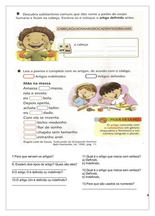 7.Para que servem os artigos? 
________________________________ 
8. Existem dois tipos de artigo? Quais são eles? 
________________________________ 
9.O artigo O é definido ou indefinido? 
________________________________ 
10.O artigo Um é definido ou indefinido? 
________________________________ 
11.Qual é o artigo que marca com certeza? 
a) Definido. 
b) Indefinido. 
12.Qual é o artigo que marca sem certeza? 
a) Definido. 
b) Indefinido. 
13.Para que são usados os numerais? 
________________________________ 
4 
 