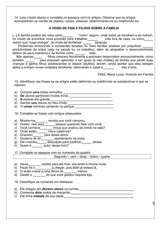 14 .Leia o texto abaixo e complete os espaços com os artigos. Observe que os artigos 
acompanham os nomes de objetos, coisas, pessoas, determinando-os ou indefinindo-os. 
A VISÃO DE PAIS E FILHOS SOBRE A FAMÍLIA 
[...] A família poderá ser vista como______ “ninho” seguro, onde todos se recolhem e se nutrem, 
no intuito de encontrar nova provisão para trabalhar______ vida fora de casa; ou como_____ 
reduto que “suga energia”, ao invés de revitalizar _____ pessoas. 
Problemas emocionais e constantes tensões no meio familiar acabam por prejudicar ______ 
produtividade de todos (seja na escola ou no trabalho), além de atrapalhar o desenvolvimento 
afetivo de seus membros e da família como ______ todo. 
Não apenas_____ filhos crescem fisicamente e precisam desenvolver emocionalmente, como 
também _____ pais precisam aprender a ser guias (e não chefes) de família que perde suas 
crianças e ganha filhos adolescentes (e depois adultos); devem, ainda aceitar que eles estejam 
aptos a compor novas unidades familiares, retornando o casal a ______ vida a dois. 
DIAS, Maria Luíza. Vivendo em Família 
15. Identifique nas frases se os artigos estão definindo ou indefinindo os substantivos a que se 
referem: 
a) Comprei uma bolsa vermelha.____________________________ 
b) Os alunos ganharam muitos livros.________________________ 
c) A estante era grande.___________________________________ 
d) Ganhei uns discos do meu irmão.__________________________ 
e) Vi umas meninas cantando no parque.______________________ 
16. Complete as frases com artigos adequados: 
a) Mostre-me_______ revista que você comprou. 
b) Ontem, veio aqui______ pessoa querendo falar com você. 
c) Você conhece_______ moça que acabou de entrar na sala? 
d) Onde estão______ meus cadernos? 
e) Chamem______ pais desse aluno. 
f) Gostaria de ter_______ apartamento na praia. 
g) Ele inventou_____ desculpas para justificar______ atraso. 
h) Quem é ______ autor desse livro? 
17. Complete os espaços com os numerais do quadro: 
Segundo – cem – duas – dobro - quarta 
a) Havia_______ razões para ele ficar: era tarde e chovia muito. 
b) Paulo foi o _________a chegar, pois Beth já estava lá. 
c) O avião voava a uma altura de _______ metros. 
d) Gastei o _______ do que você gastou naquela loja. 
18. Classifique os numerais em destaque: 
a) Ele chegou em décimo oitavo na corrida._______________________________ 
b) Comemos dois pratos de macarrão.___________________________________ 
c) Ela tinha metade da sua idade._______________________________________ 
5 
 