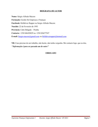 BIOGRAFIA DO AUTOR
Nome: Sérgio Alfredo Macore
Formação: Gestão De Empresas e Finanças
Facebook: Helldriver Rapper ou Sergio Alfredo Macore
Nascido: 22 de Fevereiro de 1993
Província: Cabo Delgado – Pemba
Contacto: +258 846458829 ou +258 826677547
E-mail: Sergio.macore@gmail.com ou Helldriverrapper@hotmail.com
NB: Caso precisar de um trabalho, não hesite, não tenha vergonha. Me contacte logo, que eu dou.
‘’Informação é para ser passada um do outro’’
OBRIGADO
Exercícios Finanças Empresariais I Docente: Sergio Alfredo Macore UP-2013 Página 7
 