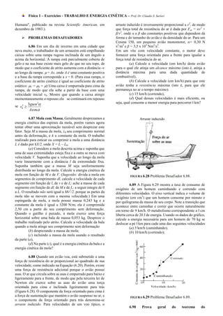 Física 1 – Exercícios - TRABALHO E ENERGIA CINÉTICA – Prof. Dr. Cláudio S. Sartori

Humana", publicado na revista Scientific American, em               arraste induzido é inversamente proporcional a v2, de modo
dezembro de 1983.).                                                 que força total de resistência do ar é dada por Fat = αv2 +
                                                                    β/v2, onde α e β são constantes positivas que dependem da
     PROBLEMAS DESAFIADORES                                        forma e do tamanho do avião e da densidade do ar. Para um
                                                                    Cessna 150, um pequeno avião monomotor, α= 0,30 N
                                                                     2   2                5    2 2
          6.86 Em um dia de inverno em uma cidade que               S /m e β = 3,5 x 10 Nm /s .
neva muito, o trabalhador de um armazém está empilhando             Em um vôo com velocidade constante, o motor deve
caixas sobre uma rampa rugosa inclinada de um ângulo a              fornecer uma força orientada para a frente para igualar a
acima da horizontal. A rampa está parcialmente coberta de           força total de resistência do ar.
gelo e na sua base existe mais gelo do que no seu topo, de                    (a) Calcule a velocidade (em km/h) deste avião
modo que o coeficiente de atrito aumenta com a distância -v         para o qual ele atinja um alcance máximo (isto é, atinja a
ao longo da rampa:  = Ax, onde A é uma constante positiva          distância máxima para uma dada quantidade de
e a base da rampa corresponde a x = 0. (Para essa rampa, o          combustível),
coeficiente de atrito cinético é igual ao coeficiente de atrito               (b) Calcule a velocidade (em km/h) para que este
estático: C = S = ) Uma caixa é empurrada para cima da           avião tenha a resistência máxima (isto é, para que ele
rampa, de modo que ela sobe a partir da base com uma                permaneça no ar o tempo máximo).
velocidade inicial v0. Mostre que quando a caixa atingir                      (c) 15 km/h (correndo),
momentaneamente o repouso ela se continuará em repouso                        (d) Qual dessas velocidades é mais eficiente, ou

se v0 
    2     3gsen 2                                                  seja, qual consome a menor energia para percorrer l km?
           A cos

          6.87 Mola com Massa. Geralmente desprezamos a
energia cinética das espirais da mola, porém vamos agora
tentar obter uma aproximação razoável sem desprezar este
fator. Seja M a massa da mola, L0 seu comprimento normal
antes da deformação, e k a constante da mola. O trabalho
realizado para esticar ou comprimir a mola a uma distância
L é dado por kX/2, onde X = L – L0.
          (a) Considere a mola descrita acima e suponha que
uma de suas extremidades esteja fixa e a outra se mova com
velocidade V. Suponha que a velocidade ao longo da mola
varie linearmente com a distância l da extremidade fixa.
Suponha também que a massa M seja uniformemente
distribuída ao longo da mola. Calcule a energia cinética da
mola em função de M e de V. (Sugestão: divida a mola em                      FIGURA 6.28   Problema Desafiador 6.88.
segmentos de comprimento dl, calcule a velocidade de cada
segmento em função de l, de v e de L; ache a massa de cada                    6.89 A Figura 6.29 mostra a taxa de consumo de
segmento em função de dl, de M e de L; a seguir integre de 0        oxigênio de um homem caminhando e correndo com
a L. O resultado não será igual a Mv2/2, porque as partes da        diferentes velocidades. O eixo vertical indica o volume de
mola não se movem com a mesma velocidade.) Em uma                   oxigênio (em cm3) que um homem consome por minuto e
espingarda de mola, a mola possui massa 0,243 kg e a                por quilograma da massa de seu corpo. Note a transição que
constante da mola é igual a 3200 N/m; ela é comprimida              acontece entre caminhar e correr que ocorre naturalmente
2,50 cm a partir do seu comprimento sem deformação.                 em torno de 9 km/h. O metabolismo correspondente a l cm
Quando o gatilho é puxado, a mola exerce uma força                  liberta cerca de 20 J de energia. Usando os dados do gráfico,
horizontal sobre uma bala de massa 0,053 kg. Despreze o             calcule a energia necessária para um homem de 70 kg se
trabalho realizado pelo atrito. Calcule a velocidade da bala        deslocar a pé l km para cada uma das seguintes velocidades
quando a mola atinge seu comprimento sem deformação                           (a) 5 km/h (caminhando);
          (b) desprezando a massa da mola;                                    (b) 10 km/h (correndo);
          (c) incluindo a massa da mola usando o resultado
da parte (a),
          (d) Na parte (c), qual é a energia cinética da bala e a
energia cinética da mola?

         6.88 Quando um avião voa, está submetido a uma
força de resistência do ar proporcional ao quadrado de sua
velocidade, como indicado na Equação (6.20). Porém, existe
uma força de resistência adicional porque o avião possui
asas. O ar que circula sobre as asas é empurrado para baixo e
ligeiramente para a frente, de modo que pela terceira lei de
Newton ele exerce sobre as asas do avião uma torça
orientada para cima e inclinada ligeiramente para trás
(Figura 6.28). O componente da força orientado para cima é
a força de sustentação que mantém o avião suspenso no ar, e                  FIGURA 6.29   Problema Desafiador 6.89.
o componente da força orientado para trás denomina-se
arraste induzido. Para velocidades de um voo típico, o
                                                                             6.90    Prova      geral     do     teorema      do
 