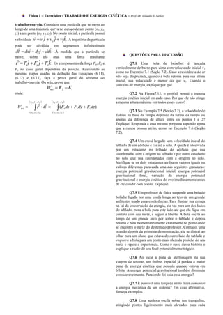 Física 1 – Exercícios - TRABALHO E ENERGIA CINÉTICA – Prof. Dr. Cláudio S. Sartori

trabalho-energia. Considere uma partícula que se move ao
longo de uma trajetória curva no espaço de um ponto (x1, y1,
z1) a um ponto (x2, y2, z2). No ponto inicial, a partícula possui
                                   ˆ
velocidade      v  vxi  vy ˆ  vz k . A trajetória da partícula
                      ˆ      j
pode  ser dividida em segmentos infinitesimais
 
       ˆ     j     ˆ
dl  dxi  dyˆ  dzk .À medida que a partícula se
                                                                                            QUESTÕES PARA DISCUSSÃO
move,      sobre               ela    atua              uma   força   resultante

      ˆ      j      ˆ
F  Fxi  Fy ˆ  Fz k . Os componentes da força Fx, Fy e                                     Q7.1 Uma bola de beisebol é lançada
Fz no caso geral dependem da posição. Realizando as                                verticalmente de baixo para cima com velocidade inicial v1
mesmas etapas usadas na dedução das Equações (6.11),                               como no Exemplo 7.1 (Seção 7.2). Caso a resistência do ar
(6.12) e (6.13), faça a prova geral do teorema do                                  não seja desprezada, quando a bola retoma para sua altura
trabalho-energia. Ou seja, prove que:                                              inicial, sua velocidade é menor do que v1. Usando o
                                                                                   conceito de energia, explique por quê.
                                 Wtot  K2  K1
onde:                                                                                       Q7.2 Na Figura7.15, o projétil possui a mesma
                                                                                   energia cinética inicial em cada caso. Por que ele não atinge
                      ( x2 , y 2 , z 2 )
           ( x2 , y2 , z 2 )                                                       a mesma altura máxima em todos esses casos?
 Wto t            F  dl   ( Fx dx  Fy dy  Fz dz )
           ( x1 , y1 , z1)           ( x1 , y1 , z1 )                                      Q7.3 No Exemplo 7.5 (Seção 7.2), a velocidade de
                                                                                   Tobias na base da rampa depende da forma da rampa ou
                                                                                   apenas da diferença de altura entre os pontos l e 2?
                                                                                   Explique. Responda a essa mesma pergunta supondo agora
                                                                                   que a rampa possua atrito, como no Exemplo 7.6 (Seção
                                                                                   7.2).

                                                                                            Q7.4 Um ovo é largado sem velocidade inicial do
                                                                                   telhado de um edifício e cai até o solo. A queda é observada
                                                                                   por um estudante no telhado do edifício que usa
                                                                                   coordenadas com a origem no telhado e por outro estudante
                                                                                   no solo que usa coordenadas com a origem no solo.
                                                                                   Verifique se os dois estudantes atribuem valores iguais ou
                                                                                   valores diferentes para cada uma das seguintes grandezas:
                                                                                   energia potencial gravitacional inicial, energia potencial
                                                                                   gravitaeional final, variação da energia potencial
                                                                                   gravitacional e energia cinética do ovo imediatamente antes
                                                                                   de ele colidir com o solo. Explique.

                                                                                             Q7.5 Um professor de física suspende uma bola de
                                                                                   boliche ligada por uma corda longa ao teto de um grande
                                                                                   anfiteatro usado para conferências. Para ilustrar sua crença
                                                                                   na lei da conservação da energia, ele vai para um dos lados
                                                                                   do tablado, puxa a bola para este lado até que ela fique em
                                                                                   contato com seu nariz, a seguir a liberta. A bola oscila ao
                                                                                   longo de um grande arco por sobre o tablado e depois
                                                                                   retoma e pára momentaneamente exatamente no ponto onde
                                                                                   se encontra o nariz do destemido professor. Contudo, uma
                                                                                   ocasião depois da primeira demonstração, ele se distrai ao
                                                                                   olhar para um aluno que estava do outro lado do tablado e
                                                                                   empurra a bola para um ponto mais além da posição do seu
                                                                                   nariz e repete a experiência. Conte o resto dessa história e
                                                                                   explique a razão de seu final potencialmente trágico.

                                                                                            Q7.6 Ao tocar a pista de aterrissagem na sua
                                                                                   viagem de retomo, um ônibus espacial já perdeu a maior
                                                                                   pane da energia cinética que possuía quando estava em
                                                                                   órbita. A energia potencial gravitacional também diminuiu
                                                                                   consideravelmente. Para onde foi toda essa energia?

                                                                                            Q7.7 É possível uma força de atrito fazer aumentar
                                                                                   a energia mecânica de um sistema? Em caso afirmativo,
                                                                                   forneça exemplos.

                                                                                            Q7.8 Uma senhora oscila sobre um trampolim,
                                                                                   atingindo pontos ligeiramente mais elevados para cada
 