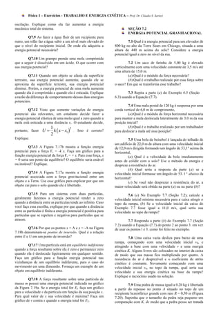 Física 1 – Exercícios - TRABALHO E ENERGIA CINÉTICA – Prof. Dr. Cláudio S. Sartori

oscilação. Explique como ela faz aumentar a energia
mecânica total do sistema.                                                  SEÇÃO 7.2
                                                                            ENERGIA POTENCIAL GRAVITACIONAL
         Q7.9 Ao fazer a água fluir de um recipiente para
outro, um sifão faz a água subir a um nível mais elevado do                 7.1 Qual é a energia potencial para um elevador de
que o nível do recipiente inicial. De onde ela adquiriu a          800 kg no alto da Torre Sears em Chicago, situada a uma
energia potencial necessária?                                      altura de 440 m acima do solo? Considere a energia
                                                                   potencial igual a zero no nível da rua.
         Q7.10 Um grampo prende uma mola comprimida
que a seguir é dissolvida em um ácido. O que ocorre com                     7.2 Um saco de farinha de 5,00 kg é elevado
sua energia potencial?                                             verticalmente com uma velocidade constante de 3,5 m/s até
                                                                   uma altura de 15,0 m.
          Q7.11 Quando um objeto se afasta da superfície                    (a) Qual é o módulo da força necessária?
terrestre, sua energia potencial aumenta; quando ele se                     (b) Qual é o trabalho realizado por essa força sobre
aproxima da superfície terrestre, sua energia potencial            o saco? Em que se transforma esse trabalho?
diminui. Porém, a energia potencial de uma mola aumenta
quando ela é comprimida e quando ela é esticada. Explique                   7.3 Repita a parte (a) do Exemplo 6.5 (Seção
a razão da diferença de comportamento dessas duas energias         6.3) usando a Equação (7.7).
potenciais.
                                                                            7.4 Uma mala postal de 120 kg é suspensa por uma
         Q7.12 Visto que somente variações de energia              corda vertical de 6,0 m de comprimento,
potencial são relevantes, um estudante decide fazer a                       (a) Qual é o módulo da força horizontal necessária
energia potencial elástica de uma mola igual a zero quando a       para manter a mala deslocada lateralmente de 3.0 m da sua
mola está esticada a uma distância x,. O estudante decide,         posição inicial?
                      1                                                     (b) Qual é o trabalho realizado por um trabalhador
                   U  k  x  x1  . Isso é correto?
                                   2
portanto, fazer                                                    para deslocar a mala até essa posição?
                      2
Explique.                                                                   7.5 Uma bola de beisebol é lançada do telhado de
                                                                   um edifício de 22,0 m de altura com uma velocidade inicial
         Q7.13 A Figura 7.17b mostra a função energia              de 12,0 m/s dirigida formando um ângulo de 53,1° acima da
potencial para a força F, = -k x. Faça um gráfico para a           horizontal,
função energia potencial da força F, = + x. Para essa força, x              (a) Qual é a velocidade da bola imediatamente
= 0 seria um ponto de equilíbrio? O equilíbrio seria estável       antes de colidir com o solo? Use o método da energia e
ou instável? Explique.                                             despreze a resistência do ar.
                                                                            (b) Qual seria a resposta da parte (a) se a
         Q7.14 A Figura 7.17a mostra a função energia              velocidade inicial formasse um ângulo de 53. l ° abaixo da
potencial associada com a força gravitacional entre um             horizontal?
objeto e a Terra. Use esse gráfico para explicar por que um                 (c) Se você não desprezar a resistência do ar, a
objeto cai para o solo quando ele é libertado.                     maior velocidade será obtida na parte (a) ou na parte (b)?
          Q7.15 Para um sistema com duas partículas,                       7.6 (a) No Exemplo 7.7 (Seção 7.2), calcule a
geralmente fazemos a energia potencial tender a zero               velocidade inicial mínima necessária para a caixa atingir o
quando a distância entre as partículas tende ao infinito. Caso     topo da rampa, (b) Se a velocidade inicial da caixa do
você faça essa escolha, explique por que quando a distância        Exemplo 7.7 fosse igual a 11,0 m/s, qual seria sua
entre as partículas é finita a energia potencial é positiva para   velocidade no topo da rampa?
partículas que se repelem e negativa para partículas que se
atraem.                                                                     7.7 Responda a parte (b) do Exemplo 7.7 (Seção
                                                                   7.2) usando a Equação (7.7) do ponto 2 ao ponto 3. em vez
         Q7.16 Por que os pontos x = A e x = -A na Figura          de usar os pontos l e 3. como foi feito no exemplo.
7.18b denominam-se pontos de inversão. Qual é a relação
entre E e U em um ponto de inversão?                                        7.8 Uma caixa vazia desliza para baixo de uma
                                                                   rampa, começando com uma velocidade inicial v0, e
         Q7.17 Uma partícula está em equilíbrio indiferente        atingindo a base com uma velocidade v e uma energia
quando a força resultante sobre ela é zero e permanece zero        cinética K. Alguns livros são colocados no interior da caixa
quando ela é deslocada ligeiramente em qualquer sentido.           de modo que sua massa fica multiplicada por quatro. A
Faça um gráfico para a função energia potencial nas                resistência do ar é desprezível e o coeficiente de atrito
vizinhanças de um equilíbrio indiferente, para o caso do           cinético é constante. Novamente começando com uma
movimento em uma dimensão. Forneça um exemplo de um                velocidade inicial v0, no topo da rampa, qual seria sua
objeto em equilíbrio indiferente.                                  velocidade e sua energia cinética na base da rampa?
                                                                   Explique o raciocínio usado na solução.
         Q7.18 A força resultante sobre uma partícula de
massa m possui uma energia potencial indicada no gráfico                    7.9 Uma pedra de massa igual a 0.20 kg é libertada
da Figura 7.19a. Se a energia total for E1 faça um gráfico         a partir do repouso no ponto A situado no topo de um
para a velocidade v da partícula em função da sua posição x.       recipiente hcmisférico grande com raio R = 0,50 m (Figura
Para qual valor de x sua velocidade é máxima? Faça um              7.20). Suponha que o tamanho da pedra seja pequeno em
gráfico de v contra x quando a energia total for E2.               comparação com K. de modo que a pedra possa ser tratada
 
