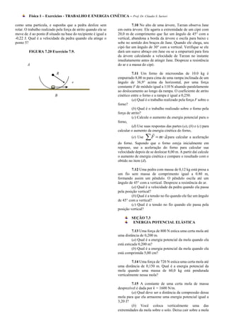 Física 1 – Exercícios - TRABALHO E ENERGIA CINÉTICA – Prof. Dr. Cláudio S. Sartori

como uma partícula, e suponha que a pedra deslize sem                      7.10 No alto de uma árvore, Tarzan observa Jane
rolar. O trabalho realizado pela força de atrito quando ela se   em outra árvore. Ele agarra a extremidade de um cipó com
move de A ao ponto B situado na base do recipiente é igual a     20,0 m de comprimento que faz um ângulo de 45° com a
-0,22 J. Qual é a velocidade da pedra quando ela atinge o        vertical, abandona a borda da árvore e oscila para baixo c
ponto 5?                                                         sobe no sentido dos braços de Jane. Quando ele chega, seu
                                                                 cipó faz um ângulo de 30° com a vertical. Verifique se ele
         FIGURA 7.20 Exercício 7.9.                              dará um suave abraço em Jane ou se a empurrará para fora
                                                                 da árvore calculando a velocidade de Tarzan no instante
                                                                 imediatamente antes de atingir Jane. Despreze a resistência
        A                                                        do ar e a massa do cipó.

                            R                                             7.11 Um forno de microondas de 10.0 kg é
                                                                 empurrado 8,00 m para cima de uma rampa inclinada de um
                                      v                          ângulo de 36,9° acima da horizontal, por uma força
                                                                 constante F de módulo igual a 110 N aluando paralelamente
                                                                 ao deslocamento ao longo da rampa. O coeficiente de atrito
                           B                                     cinético entre o forno e a rampa é igual a 0,250.
                                                                          (a) Qual é o trabalho realizado pela força F sobre o
                                                                 forno?
                                                                          (b) Qual é o trabalho realizado sobre o forno pela
                                                                 força de atrito?
                                                                          (c) Calcule o aumento da energia potencial para o
                                                                 forno,
                                                                          (d) Use suas respostas das partes (a), (b) e (c) para
                                                                 calcular o aumento da energia cinética do forno,
                                                                          (e) Use    F  m  a para calcular a aceleração
                                                                 do forno. Supondo que o forno esteja inicialmente em
                                                                 repouso, use a aceleração do forno para calcular sua
                                                                 velocidade depois de se deslocar 8,00 m. A partir daí calcule
                                                                 o aumento de energia cinética e compare o resultado com o
                                                                 obtido no item (d).

                                                                          7.12 Uma pedra com massa de 0,12 kg está presa a
                                                                 um fio sem massa de comprimento igual a 0.80 m,
                                                                 formando assim um pêndulo. O pêndulo oscila até um
                                                                 ângulo de 45° com a vertical. Despreze a resistência do ar.
                                                                          (a) Qual é a velocidade da pedra quando ela passa
                                                                 pela posição vertical?
                                                                          (b) Qual é a tensão no fio quando ele faz um ângulo
                                                                 de 45° com a vertical?
                                                                          (c) Qual é a tensão no fio quando ele passa pela
                                                                 posição vertical?

                                                                          SEÇÃO 7.3
                                                                           ENERGIA POTENCIAL ELÁSTICA

                                                                           7.13 Uma força de 800 N estica uma certa mola até
                                                                 uma distância de 0,200 m.
                                                                           (a) Qual é a energia potencial da mola quando ela
                                                                 está esticada 0,200 m?
                                                                           (b) Qual é a energia potencial da mola quando ela
                                                                 está comprimida 5,00 cm?

                                                                          7.14 Uma força de 720 N estica uma certa mola até
                                                                 uma distância de 0,150 m. Qual é a energia potencial da
                                                                 mola quando uma massa de 60,0 kg está pendurada
                                                                 verticalmente nessa mola?

                                                                          7.15 A constante de uma certa mola de massa
                                                                 desprezível é dada por k = 1600 N/m.
                                                                          (a) Qual deve ser a distância da compressão dessa
                                                                 mola para que ela armazene uma energia potencial igual a
                                                                 3,20 J?
                                                                          (b) Você coloca verticalmente uma das
                                                                 extremidades da mola sobre o solo. Deixa cair sobre a mola
 