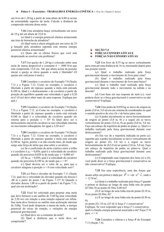 Física 1 – Exercícios - TRABALHO E ENERGIA CINÉTICA – Prof. Dr. Cláudio S. Sartori

um livro de l ,20 kg a partir de uma altura de 0,80 m acima
da extremidade superior da mola. Calcule a distância da
compressão máxima dessa mola.

          7.16 Uma atiradeira lança verticalmente um seixo
de 10 g até um altura de 22,0 m.
          (a) Qual é a energia potencial elástica armazenada
nas tiras de borracha da atiradeira?
          (b) Qual seria a altura atingida por um seixo de 25
g lançado pela atiradeira supondo esta mesma energia
potencial elástica armazenada?                                             SEÇÃO 7.4
          (c) Quais são os efeitos físicos que você está                   FORÇAS CONSERVATIVAS E
desprezando ao resolver este problema?                                     FORÇAS NÃO CONSERVATIVAS

         7.17 Um queijo de l ,20 kg é colocado sobre uma                   7.23 Um livro de 0,75 kg se move verticalmente
mola de massa desprezível e constante k = 1800 N/m que            para cima até uma distância de 16 m, retornando depois para
está comprimida 15,0 cm. Até que altura acima da posição          sua posição inicial.
inicial o queijo se eleva quando a mola é libertada? (O                    (a) Qual o trabalho realizado pela força
queijo não está preso à mola.)                                    gravitacional durante o movimento do livro para cima?
                                                                           (b) Qual o trabalho realizado pela força
         7.18 Considere o cavaleiro do Exemplo 7.8 (Seção         gravitacional durante o movimento do livro para baixo?
7.3) e a Figura 7.12. Como no exemplo, o cavaleiro é                       (c) Qual o trabalho total realizado pela força
libertado a partir do repouso quando a mola está esticada         gravitacional durante todo o movimento na subida e na
0,100 m. Qual é o deslocamento x do cavaleiro a partir da         descida?
posição de equilíbrio quando sua velocidade é igual a 0,20                 (d) Com base em sua resposta do item (c), você
m/s? (Você deve obter mais de uma resposta. Explique por          poderia dizer se a força gravitacional é conservativa ou não
quê.)                                                             conservativa? Explique.

         7.19 Considere o cavaleiro do Exemplo 7.8 (Seção                  7.24 Uma pedra de 0,050 kg se move da origem ao
7.3) e a Figura 7.12. a) Como no exemplo, o cavaleiro é           ponto (3,0 m, 5,0 m) em um sistema de coordenadas no qual
libertado a partir do repouso quando a mola está esticada         o sentido positivo do eixo Oy é de baixo para cima.
0,100 m. Qual é a velocidade do cavaleiro quando ele                       (a) A pedra inicialmente se move horizontalmente
retorna para a posição x = O? b) Qual deve ser o                  da origem ao ponto (3,0 m, 0) e a seguir ela se move
deslocamento inicial do cavaleiro se sua velocidade máxima        verticalmente do ponto (3,0 m, 0) ao ponto (3,0 m, 5,0 m).
no movimento subseqüente for igual a 2,50 m/s?                    Faça um esboço da trajetória da pedra no plano xy. Qual é o
                                                                  trabalho realizado pela força gravitacional durante esse
         7.20 Considere o cavaleiro do Exemplo 7.8 (Seção         deslocamento?
7.3) e a Figura 7.12. Como no exemplo, o cavaleiro é                       (b) Em vez de a trajetória indicada na parte (a).
libertado a partir do repouso quando a mola está esticada         suponha que a pedra inicialmente se move verticalmente da
0,100 m. Agora, porém, o ar não circula mais, de modo que         origem ao ponto (O, 5,0 m) e a seguir se move
surge uma força de atrito que atua sobre o cavaleiro,             horizontalmente de (0,5,0 m) ao ponto (3,0 m, 5,0 m). Faça
         (a) Se o coeficiente de atrito cinético entre o trilho   um esboço da trajetória da pedra no plano-w. Qual o
e o cavaleiro é µC = 0,050, qual é a velocidade do cavaleiro      trabalho realizado pela força gravitacional durante esse
quando ele percorreu 0,020 m de modo que X = 0,080 m?             deslocamento?
         (b) Se µC = 0,050, qual é a velocidade do cavaleiro               (c) Comparando suas respostas dos itens (a) e (b),
quando ele percorreu 0,100 m, de modo que x = 0?                  você pode dizer se a força gravitacional é conservativa ou
         (c) Qual deveria ser o valor de µC para que o            não conservativa? Explique.
cavaleiro atingisse a posição A = 0 com velocidade zero?
                                                                           7.25 Em uma experiência, uma das forças que
         7.21 (a) Para o elevador do Exemplo 7.11 (Seção                                                          2    ˆ
                                                                  atuam sobre um próton é dada por F    x  i , onde α
7.3), qual era a velocidade do elevador quando ele desceu l                  2
                                                                  = 12 N/m ,
,00 m a partir do ponto l da Figura 7.13? b) Quando o
                                                                            (a) Qual é o trabalho realizado pela força F quando
elevador desceu 1,00 m a partir do ponto l da Figura 7.13,
                                                                  o próton se desloca ao longo de uma linha reta do ponto
qual era sua aceleração?
                                                                  (0.10m, 0) ao ponto (0.10m, 0,40 m)?
                                                                            (b) E ao longo de uma linha reta do ponto (0.10 m,
         7.22 Você foi solicitado para projetar uma mola
                                                                  0) ao ponto (0.30m, 0)?
que deve fornecer a um satélite de 1160 kg uma velocidade
                                                                            (c) E ao longo de uma linha reta do ponto (0.30 m,
de 2,50 m/s em relação a uma estação espacial cm órbita.
                                                                  0).
Sua mola deve fornecer ao satélite uma aceleração máxima
                                                                  ao ponto (O, l O m, ())? d) A força F é conservativa?
de 5,00g. Você pode desprezar a massa da mola, a energia
                                                                  Explique. Se você responder que a força F é conservativa,
potencial do recuo da estação, e variações da energia
                                                                  qual é a função energia potencial associada a ela? Faça (7=0
potencial gravitacional.
                                                                  para -Y = 0.
         (a) Qual deve ser a constante da mola?
         (b) Qual a distância que a mola deve ser
                                                                           7.26 Considere o elétron e a força F do Exemplo
comprimida'?
                                                                  7.13 (Seção 7.4).
 