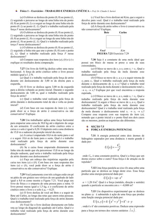 Física 1 – Exercícios - TRABALHO E ENERGIA CINÉTICA – Prof. Dr. Cláudio S. Sartori

          (a) O elétron se desloca do ponto (0, 0) ao ponto (L,            (c) Você faz o livro deslizar até Kim, que a seguir o
L) seguindo o percurso ao longo de uma linha reta do ponto        devolve para você. Qual é o trabalho total realizado pela
(0, 0) ao ponto (0, L) e a seguir ao longo de uma linha reta do   força de atrito durante esse deslocamento?
ponto (0. L) ao ponto (L, L). Qual é o trabalho realizado pela             (d) A força de atrito sobre o livro é conservativa ou
força F nesse deslocamento?                                       não conservativa? Explique.
          (b) O elétron se desloca do ponto (0, 0) ao ponto (L,                         Bete           Carlos
L) seguindo o percurso ao longo de uma linha reta do ponto
(0, 0) ao ponto (L, 0) e a seguir ao longo de uma linha reta do
ponto (L, 0) ao ponto (L, L). Qual é o trabalho realizado pela
torça F nesse deslocamento?
          (c) O elétron se desloca do ponto (0, 0) ao ponto (L,
L) seguindo a linha reta que une o ponto (0, 0) com o ponto                        Você            Kim
(L, L). Qual o trabalho realizado pela força F nesse                             FIGURA 7.21 Exercício 7.29
deslocamento?
          (d) Compare suas respostas dos itens (a), (b) e (c) c            7.30 Seja k a constante de uma mola ideal que
explique os resultados desta comparação.                          possui um bloco de massa m preso a uma de suas
                                                                  extremidades,
          7.27 Um livro de 0,60 kg desliza sobre uma mesa                  (a) O bloco se move de x1 a x2 com x2 > x1. Qual o
horizontal. A força de atrito cinético sobre o livro possui       trabalho realizado pela força da mola durante esse
módulo igual a l .2 N.                                            deslocamento?
          (a) Qual é o trabalho realizado pela força de atrito             (b) O bloco se move de x1 a x2 e a seguir retoma de
durante um deslocamento de 3,00 m da direita para a               x2 para x1. Qual o trabalho realizado pela torça da mola
esquerda,                                                         durante o deslocamento de x2 a x1? Qual o trabalho total
          (b) O livro se desloca agora 3,00 m da esquerda         realizado pela força da mola durante o deslocamento total x1
para a direita voltando ao ponto inicial. Durante o segundo        x2  x1? Explique por que você encontrou a resposta
deslocamento de 3,00 m, qual o trabalho realizado pela            esperada,
força de atrito?                                                           (c) O bloco se move de x1 a x3 onde x3 > x2. Qual o
          (c) Qual o trabalho total realizado pela força de       trabalho realizado pela força da mola durante esse
atrito durante o deslocamento total de ida e volta ao ponto       deslocamento? A seguir o bloco se move de x3 a x2. Qual o
inicial?                                                          trabalho realizado pela força da mola durante esse
          (d) Com base em sua resposta do item (c), você          deslocamento? Qual é o trabalho total realizado pela força
pode dizer se a força de atrito é conservativa ou não             da mola durante o deslocamento total x1  x3  x2?
conservativa? Explique.                                           Compare essa resposta com sua resposta do item (a),
                                                                  notando que o ponto inicial e o ponto final nos dois casos
          7.28 Um trabalhador aplica uma força horizontal         são os mesmos, porém as trajetórias são diferentes.
para empurrar uma caixa de 30,0 kg até o depósito de carga
de um armazém. O coeficiente de atrito cinético entre a                    SEÇÃO 7.5
caixa e o solo é igual a 0,20. O depósito está a uma distância             FORÇA E ENERGIA POTENCIAL
de 15,0 m a sudoeste da posição inicial da caixa,
          (a) A caixa é empurrada 10,6 m do norte para o sul              7.31 A energia potencial entre dois átomos de
e a seguir 10,6 m do leste para o oeste. Qual é o trabalho        hidrogênio separados por uma distância A muito grande é
total realizado pela força de atrito durante esse                 dada por:
deslocamento?                                                                                        C6
          (b) Se a caixa fosse empurrada diretamente em                                 U  x  
linha reta de modo que ela percorresse 15,0 m ao longo da                                            x6
direção sudoeste, qual seria o trabalho realizado pela força
de atrito durante esse deslocamento?                               onde C6, é uma constante positiva. Qual é a força que um
          (c) Faça um esboço das trajetórias seguidas pela        átomo exerce sobre o outro? Essa força é de atração ou de
caixa nos itens (a) e (b). Com base em suas respostas dos         repulsão?
itens (a) e (b), você pode dizer se a força de atrito é
conservativa ou não conservativa? Explique.                                7.32 Uma força paralela ao eixo Ox atua sobre uma
                                                                  partícula que se desloca ao longo deste eixo. Essa força
          7.29 Você juntamente com três colegas estão em pé       produz uma energia potencial dada por:
no pátio de um ginásio nos vértices de um quadrado de lado                             U  x     x4
igual a 8,0 m como mostra a Figura 7.21. Você pega seu
                                                                   α = 1,20 J/m4. Qual é a força (módulo, direção e sentido)
livro de física e o empurra de uma pessoa para a outra. O
                                                                  quando a partícula se encontra em x = -0,800 m?
livro possui massa igual a 1,5 kg, e o coeficiente de atrito
cinético entre o livro e o solo é µC = 0,25.
                                                                          7.33 Um dispositivo experimental que se desloca
          (a) O livro desliza de você até Bete e a seguir de
                                                                  no plano xy é submetido à ação de uma força que produz
Bete até Carlos, ao longo das retas que unem estas pessoas.
                                                                  uma função energia potencial dada por:
Qual é o trabalho total realizado pela força de atrito durante
esse deslocamento?                                                                                     
                                                                             U  x, y   k  x 2  y 2  k   x  y
          (b) Você faz o livro deslizar diretamente em linha
                                                                  , onde k e k' são constantes positivas. Deduza uma expressão
reta ao longo da diagonal do quadrado até Carlos. Qual é o
trabalho total realizado pela força de atrito durante esse        para a força em termos dos vetores unitários    iˆ e ˆ .
                                                                                                                       j
deslocamento?
 