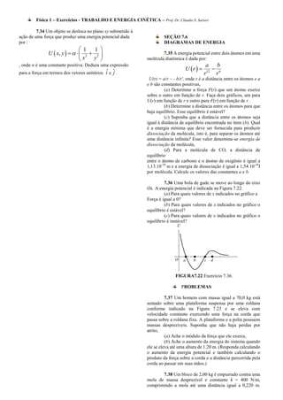 Física 1 – Exercícios - TRABALHO E ENERGIA CINÉTICA – Prof. Dr. Cláudio S. Sartori

         7.34 Um objeto se desloca no plano xy submetido à
ação de uma força que produz uma energia potencial dada               SEÇÃO 7.6
por :                                                                 DIAGRAMAS DE ENERGIA
                                 1 1 
               U  x, y      2  2                             7.35 A energia potencial entre dois átomos em uma
                                x   y                      molécula diatômica é dada por:
, onde α é uma constante positiva. Deduza uma expressão                                      a b
                                             ˆ j                                 U r        
para a força em termos dos vetores unitários i e ˆ .                                        r12 r 6
                                                              U(r) = a/r ~ - b/r', onde r é a distância entre os átomos e a
                                                             e b são constantes positivas,
                                                                      (a) Determine a força F(r) que um átomo exerce
                                                             sobre o outro em função de r. Faça dois gráficos, um para
                                                             U(r) em função de r e outro para F(r) em função de r.
                                                                      (b) Determine a distância entre os átomos para que
                                                             haja equilíbrio. Esse equilíbrio é estável?
                                                                      (c) Suponha que a distância entre os átomos seja
                                                             igual à distância de equilíbrio encontrada no item (b). Qual
                                                             é a energia mínima que deve ser fornecida para produzir
                                                             dissociação da molécula, isto é, para separar os átomos até
                                                             uma distância infinita? Esse valor denomina-se energia de
                                                             dissociação da molécula,
                                                                      (d) Para a molécula de CO, a distância de
                                                             equilíbrio
                                                             entre o átomo de carbono e o átomo de oxigênio é igual a
                                                             1,13.10-10 m e a energia de dissociação é igual a 1,54.10-18J
                                                             por molécula. Calcule os valores das constantes a e b.

                                                                      7.36 Uma bola de gude se move ao longo do eixo
                                                             Ox. A energia potencial é indicada na Figura 7.22.
                                                                      (a) Para quais valores de x indicados no gráfico a
                                                             Força é igual a 0?
                                                                      (b) Para quais valores de x indicados no gráfico o
                                                             equilíbrio é estável?
                                                                      (c) Para quais valores de x indicados no gráfico o
                                                             equilíbrio é instável?




                                                                            FIGURA7.22 Exercício 7.36.

                                                                               PROBLEMAS

                                                                       7.37 Um homem com massa igual a 70,0 kg está
                                                             sentado sobre uma plataforma suspensa por uma roldana
                                                             conforme indicado na Figura 7.23 e se eleva com
                                                             velocidade constante exercendo uma força na corda que
                                                             passa sobre a roldana fixa. A plataforma e a polia possuem
                                                             massas desprezíveis. Suponha que não haja perdas por
                                                             atrito,
                                                                       (a) Ache o módulo da força que ele exerce,
                                                                       (b) Ache o aumento da energia do sistema quando
                                                             ele se eleva até uma altura de 1.20 m. (Responda calculando
                                                             o aumento da energia potencial e também calculando o
                                                             produto da força sobre a corda e a distância percorrida pela
                                                             corda ao passar em suas mãos.)

                                                                    7.38 Um bloco de 2,00 kg é empurrado contra uma
                                                             mola de massa desprezível e constante k = 400 N/m,
                                                             comprimindo a mola até uma distância igual a 0,220 m.
 