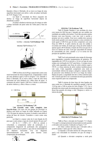 Física 1 – Exercícios - TRABALHO E ENERGIA CINÉTICA – Prof. Dr. Cláudio S. Sartori

Quando o bloco é libertado, ele se move ao longo de uma
superfície horizontal sem atrito e sobe um plano inclinado
de 37,0° (Figura 7.24).
         (a) Qual a velocidade do bloco enquanto ele
desliza ao longo da superfície horizontal depois de
abandonar a mola?
         (b) Qual a distância máxima que ele atinge ao subir
o plano inclinado até parar antes de voltar para a base do
plano?
                                                                              FIGURA 7.26 Problema 7.40.
                                                                         7.41 O Grande Sandine é um acrobata de circo
                                                                com massa de 60,0 kg que é lançado por um canhão (na
                                                                realidade um canhão com molas). Você não encontra muitos
                                                                homens com essa bravura, e por isso você o auxilia a
                                                                projetar um novo canhão. Esse novo canhão deve possuir
                                                                mola muito grande com massa pequena e uma constante da
               0,220m—| FIGURA 7.24 Problema 7.38.              mola igual a 1100 N/m que ele deve comprimir com uma
                                                                força de 4400 N. A parte interna do cano do canhão é
               FIGURA 7.23   Problema 7.37.                     revestida com Teflon, de modo que a força de atrito média é
                                                                apenas igual a 40 N durante o trajeto de 4,0 m em que ele se
                                                                move no interior do cano. Com que velocidade ele emerge
                                                                da extremidade do cano, situada a 2,5 m acima de sua
                                                                posição de equilíbrio inicial?

                                                                          7.42 Você está projetando uma rampa de descarga
                                                                para engradados contendo equipamentos de ginástica. Os
                                                                engradados de 1470 N se movem a 1,8 m/s no topo de uma
                                                                rampa com inclinação de 22,0° para baixo. A rampa exerce
                                                                sobre cada engradado uma força de atrito cinético igual a
                                                                550 N, e a força máxima de atrito estático também possui
                                                                este valor. Cada engradado comprimirá uma mola na
                                                                extremidade inferior da rampa e atingirá o repouso depois
          7.39 Um bloco de 0,50 kg é empurrado contra uma       de percorrer uma distância de 8,0 m ao longo da rampa.
mola horizontal de massa desprezível, comprimindo a mola        Depois de parar, o engradado não deve voltar a deslizar para
até uma distância igual a 0,20 m (Figura 7.25). Quando o        trás. Calcule qual deve ser a constante da mola que preencha
bloco é libertado, ele se move sobre o topo de uma mesa         esses requisitos para sua compressão.
horizontal até uma distância de 1.00m antes de parar. A
constante da mola é igual a 100 N/m. Calcule o coeficiente               7.43 O sistema de duas latas de tinta ligadas por
de atrito cinético µC entre o bloco e a mesa.                   uma corda leve é libertado do equilíbrio quando a lata de
                                                                12,0 kg está a 2,00 m acima do solo (Figura 7.27). Use o
                                                                princípio da conservação da energia para achar a velocidade
       k = 100 N/m                                              dessa lata quando ela atinge o solo. Despreze o atrito e a
                                                                inércia da polia.



                        0.2m
                           1.0m
                                                                                                            12.0 kg
               FIGURA 7.25    Problema 7.39.
         7.40 Fazendo uma volta completa (um
loop-the-loop). Um carro em um parque de diversões se                                                          2.00 m
desloca sem atrito ao longo do trilho indicado na Figura
7.26. Ele pane do repouso no ponto A situado a uma altura h                                           4.0 kg
acima da base do círculo. Considere o carro como uma
partícula,                                                                    FIGURA7.27 Problema 7.43.
         (a) Qual é o menor valor de h (em função de R)
para que o carro atinja o topo do círculo (ponto B) sem cair?             7.44 (a) Para o elevador do Exemplo 7.11 (Seção
         (b) Se h = 3.50R e R = 20,0 m, calcule a               7.3), qual é a energia potencial armazenada na mola quando
velocidade, o componente radial da aceleração e o               o elevador está no ponto 2 indicado na Figura 7.13?
componente tangencial da aceleração dos passageiros                       (b) Ache a altura máxima que o elevador sobe a
quando o carro está no ponto C, que está na extremidade de      partir do ponto 2 antes que ele volte a descer.
um     diâmetro      horizontal.     Use     um     diagrama              (c) Quando o elevador desliza de volta para baixo,
aproximadamente em escala para mostrar esses                    qual é sua velocidade no momento em que ele atinge a
componentes da aceleração.                                      mola?
                                                                          (d) Quando o elevador comprime a mola pela
 