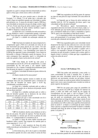 Física 1 – Exercícios - TRABALHO E ENERGIA CINÉTICA – Prof. Dr. Cláudio S. Sartori

segunda vez, qual é a energia máxima armazenada na mola e        do poste?
qual é a força que a mola exerce sobre o elevador?
                                                                          7.50 Uma esquiadora de 60,0 kg parte do repouso
          7.45 Faça um novo projeto para o elevador do           no topo de uma pista de esqui inclinada com uma altura de
Exemplo 7.11 (Seção 7.3) de modo que o elevador não              65,0 m.
oscile e fique em equilíbrio quando sua velocidade se anular              (a) Supondo que as forças de atrito realizem um
pela primeira vez. A massa do elevador é igual a 2000 kg e       trabalho total de -10.5 kJ enquanto ela desce, qual é sua
sua velocidade no momento em que ele atinge a mola é igual       velocidade na base da pista inclinada?
a 25 m/s. Existe uma força de atrito cinético igual a 17.000              (b) Movendo-se agora horizontalmente, a
N, e a força máxima de atrito estático também é igual a          esquiadora atravessa um trecho com neve macia, onde i.iç =
17.000 N. Despreze a massa da mola.                              0.20. Sabendo que esse trecho possui extensão de 82,0 m c
          (a) Qual deve ser a constante da mola necessária e     que a resistência média do ar sobre a esquiadora é igual a
até que distância a mola é comprimida quando o elevador          160 N, qual é sua velocidade no final desse trecho?
pára? Você acha que esse projeto seria prático? Explique,                 (c) A esquiadora colide com um pequeno monte de
          (b) Qual é o módulo da aceleração máxima do            neve, nele penetrando 2,5 m até parar. Qual é a força média
elevador?                                                        exercida pelo obstáculo até ela parar?

         7.46 Uma haste de madeira de massa desprezível e                 7.51 Uma esquiadora parte com velocidade inicial
comprimento igual a 80,0 cm é pivotada em tomo de um             desprezível do topo de uma esfera de neve com raio muito
eixo horizontal que passa através de seu centro. Um rato         grande e sem atrito e se desloca diretamente para baixo
branco com massa de 0,500 kg fica agarrado a uma das             (Figura 7.28). Em que ponto ela perde o contato com a
extremidades da haste, e um camundongo com massa de              esfera e voa seguindo a direção da tangente? Ou seja, no
0,200 kg fica agarrado à outra extremidade. Com a haste na       momento em que ela perde o contato com a esfera, qual é o
horizontal, o sistema é libertado a partir do repouso. Se os     ângulo o'entre a vertical e a linha que liga a esquiadora ao
ratos conseguem ficar agarrados, qual é a velocidade de          centro da esfera de neve?
cada rato quando a haste oscila através da vertical?

          7.47 Uma batata de 0,100 kg está presa à
extremidade de um fio de 2,50 m de comprimento, e a outra
extremidade do fio está presa a um suporte rígido.
Esticando-se o fio, a batata é mantida horizontalmente para
fora do ponto de suporte e a seguir libertada.                                  FIGURA 7.28   Problema 7.51.
          (a) Qual a velocidade da batata no ponto inferior de
sua trajetória?                                                            7.52 Uma pedra está amarrada a uma corda e a
          (b) Qual a tensão do fio nesse ponto?                  outra extremidade da corda é mantida fixa. A pedra é
                                                                 largada com uma velocidade inicial tal que ela passa a
          7.48 A tabela seguinte mostra os dados de uma          descrever um movimento circular em um plano vertical.
simulação feita com um computador para o arremesso de            Prove que a tensão na corda no ponto inferior da trajetória é
uma bola de beisebol de massa igual a 0,145 kg,                  igual a seis vezes o peso da pedra mais a tensão na corda no
considerando a resistência do ar:                                ponto superior da trajetória.
          (a) Qual foi o trabalho realizado pelo ar sobre a
bola de beisebol quando ela se deslocou da posição inicial                7.53 Em um posto para carga de caminhões do
até sua altura máxima?                                           correio, um pacote de 0,200 kg é largado do repouso no
          (b) Qual foi o trabalho realizado pelo ar sobre a      ponto A sobre um trilho com forma de um quarto de
bola de beisebol quando ela se deslocou da sua altura            circunferência de raio igual a 1,60 m (Figura 7.29). O
máxima de volta para a posição inicial?                          tamanho do pacote é muito menor do que l ,60 m, de modo
          (c) Explique por que o valor encontrado em (b) é       que ele pode ser considerado como uma partícula. Ele
menor do que a resposta do item (a).                             desliza para baixo ao longo do trilho e atinge o ponto B com
   t (s)       x (m)       y (m)      vx (m/s)   vy (m/s)        uma velocidade de 4,80 m/s. Depois do ponto 5 ele desliza
                                                                 uma distância de 3,00 m sobre uma superfície horizontal até
     0           0           0          30.0        40.0
                                                                 parar no ponto C. a) Qual é o coeficiente de atrito cinético
   3.05         70.2        53.6        18.6         0           entre o pacote e a superfície horizontal? h) Qual é o trabalho
   6.59        124.4         0          11.9       -28.7         realizado pela força de atrito ao longo do arco circular do
                                                                 ponto A ao ponto 5?
         7.49 Um bombeiro desliza uma distância (d até a
base de um poste. Ele parte do repouso. Na base do poste,                     R = 1.6 m
sua velocidade é a mesma que ele teria se pulasse de uma
altura h < d desprezando-se a resistência do ar.
         (a) Qual é a força de atrito média exercida pelo
bombeiro sobre o poste? Sua resposta faz sentido para os
casos especiais h = d e h = 0?                                                   B                 C
         (b) Calcule o valor numérico da força de atrito                              3.00 m
média exercida por um bombeiro de 75 kg para d = 2,5 m e h                     FIGURA 7.29 Problema 7.53
= 1.00 m.
         (c) Em termos de g, de h e de d, qual é a velocidade                  7.54 O freio de um caminhão de massa m
do bombeiro quando ele está a uma altura h acima da base         deixa de funcionar quando ele está descendo uma estrada de
 