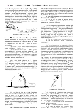 Física 1 – Exercícios - TRABALHO E ENERGIA CINÉTICA – Prof. Dr. Cláudio S. Sartori

montanha com gelo inclinada de um ângulo  (Figura 7.30).         2,50 m sobre uma plataforma apoiada sobre molas. Ao ser
Inicialmente o caminhão desce a montanha com velocidade           comprimida, a plataforma é empurrada para baixo até uma
v0 . Depois de percorrer com atrito desprezível uma               distância de 0.240 m abaixo de sua posição de equilíbrio, e a
distância L até a base da montanha, o motorista vira o            seguir ela é rebatida para cima. A massa da mola e a massa
volante e faz o caminhão subir uma rampa de emergência            da plataforma são desprezíveis.
para caminhões inclinada para cima com um ângulo R                         (a) Qual é a velocidade do homem quando a mola é
constante. A rampa para caminhões é pavimentada com               descomprimida de 0,120 m?
areia fofa que possui um atrito de rolamento igual a r . Qual             (b) Se em vez de pular o homem subisse
é a distância percorrida pelo caminhão ao subir a rampa até       suavemente na plataforma, qual seria a distância máxima
parar? Use o método da energia.                                   abaixo de sua posição de equilíbrio?

                                                                           7.59 Um dispositivo experimental de massa m está
                                                                  apoiado sobre uma mola vertical com massa desprezível e
                                                                  empurrado para baixo até que a mola seja comprimida de
                                                                  uma distância x. O dispositivo é então libertado e atinge
                                                                  uma altura máxima h acima do ponto onde ele foi libertado.
                                                                  O dispositivo não está ligado à mola, e para essa altura
               FIGURA 7.30 Problema 7.54.                         máxima ele não está mais em contato com a mola. A
                                                                  aceleração máxima que o dispositivo pode suportar sem se
        7.55 Uma certa mola não obedece à lei de Hooke;           danificar é a, onde a > g;
ao ser comprimida ou esticada, ela exerce uma força                        (a) Qual deve ser a constante da mola necessária?
                             F  x     x    x2 onde
                                                                           (b) Até que distância a mola é comprimida
restauradora com módulo
                                                                  inicialmente?
 = 60,0 N/m e  = 18.0 N/m2. A massa da mola é
desprezível,                                                                7.60 Um peixe está preso em uma mola vertical, e
          (a) Calcule a função energia potencial U(x) dessa       quando ele é lentamente abaixado até atingir sua posição de
mola. Considere U = 0 para x = 0.                                 equilíbrio, a mola fica comprimida uma distância d. Quando
          (b) Um objeto de massa igual a 0,900 kg apoiado         o mesmo peixe está preso a essa mola e cai a partir da
em uma superfície horizontal sem atrito está preso a essa         posição da mola sem deformação, qual é a distância máxima
mola, sendo puxado para a direita (no sentido +x), esticando      que a mola fica comprimida? (Sugestão: Calcule a
a mola até uma distância de 1.00 m. e a seguir é libertado.       constante da mola em termos da distância d e da massa m do
Qual é a velocidade do objeto no ponto situado a 0,50 m à         peixe.)
direita do ponto de equilíbrio x = 0?                             7.61 Um bloco de madeira com massa igual a 1,50 kg é
                                                                  colocado contra uma mola comprimida na base de um plano
          7.56 Uma força variável F é mantida                     inclinado de 30,0° (ponto A). Quando a mola é libertada,
tangencialmente a uma superfície semicircular (Figura             projeta o bloco para cima do plano inclinado. No ponto B
7.31). Variando lentamente a força um bloco de peso w             situado a uma distância de 6,00 m acima do ponto A. o bloco
estica a mola ao qual ele está preso da posição l à posição 2.    está subindo o plano inclinado com velocidade de 7,00 m/s
A massa da mola é desprezível e a constante da mola é k. A        e não está mais em contato com a mola. O coeficiente de
extremidade da mola percorre um arco de raio a. Calcule o         atrito cinético entre o bloco e o plano inclinado é C = 0,50.
trabalho realizado pela força F.                                  A massa da mola é desprezível. Calcule a energia potencial
                                                                  que foi inicialmente armazenada na mola.




              FIGURA 7.31 Problema 7.56.
                                                                                FIGURA 7.32 Problema 7.62.

          7.57 Um bloco de gelo de 0,150 kg é colocado                     7.62 Um pacote de 2,00 kg é largado do repouso
contra uma mola horizontal comprimida no alto de uma              sobre um plano inclinado de 53,1°, a uma distância de 4,00
mesa de altura 1,20 m acima do solo. A mola está                  m de uma mola com constante de 120 N/m presa à base de
inicialmente comprimida 0.045 m e a constante da mola é           um plano inclinado (Figura 7.32). Os coeficientes de atrito
igual a 1900 N/m. A massa da mola é desprezível. A mola é         entre o pacote e o plano inclinado são dados por S = 0,40 e
libertada, e o bloco desliza sobre a mesa, se projeta para o ar   C = 0,20. A massa da mola é desprezível,
e cai no solo. Considerando desprezível o atrito entre a mesa              (a) Qual é a velocidade do pacote imediatamente
e o bloco, qual é a velocidade do bloco de gelo quando ele        antes de colidir com a mola?
atinge o solo?                                                             (b) Qual é a compressão máxima da mola?
                                                                           (c) O pacote é rebatido para cima do plano
         7.58 Um homem de 80,0 kg pula de uma altura de           inclinado. Qual é a distância entre o ponto inicial e o ponto
 