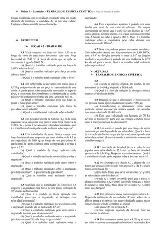 Física 1 – Exercícios - TRABALHO E ENERGIA CINÉTICA – Prof. Dr. Cláudio S. Sartori

longas distâncias com velocidade constante seria um modo         engradado?
eficiente de melhorar a qualidade do ar em uma cidade.
Explique a física contida nessa afirmação.                                6.6 Uma esquiadora aquática é puxada por uma
                                                                 lancha por meio de um cabo de reboque. Ela esquia
                                                                 lateralmente de modo que o cabo faz um ângulo de 15,0 0
                                                                 com a direção do movimento, e a seguir continua em linha
                                                                 reta. A tensão no cabo é igual a 180 N. Qual é o trabalho
         EXERCÍCIOS                                              realizado sobre a esquiadora pelo cabo durante um
                                                                 deslocamento de 300 m?
                 SEÇÃO 6.2 - TRABALHO
                                                                          6.7 Dois rebocadores puxam um navio petroleiro.
          6.1 Você empurra seu livro de física 1,50 m ao         Cada rebocador exerce uma força constante de 1,80. 106 N,
longo do topo de uma mesa horizontal com uma força               uma a 140 na direção noroeste e outra a 140 na direção
horizontal de 2,40 N. A força de atrito que se opõe ao           nordeste, e o petroleiro é puxado até uma distância de 0,75
movimento é igual a 0,600 N.                                     km do sul para o norte. Qual é o trabalho total realizado
          (a) Qual é o trabalho realizado pela sua força de      sobre o petroleiro?
2,40 N sobre o livro?
          (b) Qual o trabalho realizado pela força de atrito           SEÇÁO 6.3
sobre o livro?                                                         TRABALHO E ENERGIA CINÉTICA
          (c) Qual é o trabalho total realizado sobre o livro?
                                                                         6.8
         6.2 Um velho balde de carvalho com massa igual a                (a) Calcule a energia cinética, em joules, de um
6,75 kg está pendurado em um poço na extremidade de uma          automóvel de 1600 kg viajando a 50,0 km/h.
corda. A corda passa sobre uma polia sem atrito no topo do               (b) Qual é o fator da variação da energia cinética
poço, e você puxa horizontalmente a extremidade da corda         quando a velocidade dobra?
para elevar lentamente o balde até uma altura de 4,00 m.
         (a) Qual o trabalho realizado pela sua força ao                  6.9 Imagina-se que o dinossauro Tyrannosuurus
puxar o balde para cima?                                         rex possuía massa aproximadamente igual a 7000 kg.
         (b) Qual o trabalho realizado pela força da                      (a) Considerando o dinossauro como uma
gravidade sobre o balde?                                         partícula, estime sua energia cinética quando ele caminha
         (c) Qual o trabalho total realizado sobre o balde?      com uma velocidade de 4,0 km/h.
                                                                          (b) Com que velocidade um homem de 70 kg
          6.3 Um pescador enrola na bobina 12,0 m de linha       deveria se locomover para que sua energia cinética fosse
enquanto puxa um peixe que exerce uma força resistiva de         igual à energia cinética do dinossauro?
25,0 N. Se o peixe é puxado com velocidade constante, qual
é o trabalho realizado pela tensão na linha sobre o peixe?                6.10 Um carro é parado por uma força de atrito
                                                                 constante que não depende da sua velocidade. Qual é o fator
          6.4 Um trabalhador de uma fábrica exerce uma           de variação da distância que ele leva até parar quando sua
força horizontal para empurrar por uma distância de 4,5 m        velocidade dobra? (Resolva usando o método do teorema do
um engradado de 30,0 kg ao longo de um piso plano. O             trabalho-energia.).
coeficiente de atrito cinético entre o engradado e o piso é
igual a 0,25.                                                             6.11 Uma bola de beisebol deixa a mão de um
          (a) Qual o módulo da força aplicada pelo               jogador com velocidade de 32,0 m/s. A bola de beisebol
trabalhador?                                                     pesa cerca de 0,145 kg. Despreze a resistência do ar. Qual é
          (b) Qual o trabalho realizado por essa força sobre o   o trabalho realizado pelo jogador sobre a bola ao atirá-la?
engradado?
          (c) Qual o trabalho realizado pelo atrito sobre o               6.12 No Exemplo 6.6 (Seção 6.3), chame de A o
engradado?                                                       barco que desliza sobre o gelo com massa m e de B o outro
          (d) Qual o trabalho realizado sobre o engradado        barco, com massa 1m.
pela força normal? E pela força da gravidade?                             (a) Na linha final, qual deve ser a razão vA/vB entre
          (e) Qual o trabalho total realizado sobre o            as velocidades dos dois barcos?
engradado?                                                                (b) Seja tA o tempo decorrido para que o barco A
                                                                 alcance a linha final e tB o tempo decorrido para que o barco
         6.5 Suponha que o trabalhador do Exercício 6.4          B alcance a linha final. Qual deve ser a razão tA/ tB entre
empurre o engradado para baixo de um plano inclinado de          esses dois tempos?
300 abaixo da horizontal,
         (a) Qual é o módulo da força aplicada pelo                       6.13 Um elétron se move com energia cinética K1.
trabalhador para que o engradado se desloque com                 Depois da realização de um trabalho W total sobre ele, o
velocidade constante?                                            elétron passa a se mover com uma velocidade quatro vezes
         (b) Qual é o trabalho realizado por essa força sobre    menor em um sentido contrário ao inicial,
o engradado quando ele se desloca de 4,5 m?                               (a) Calcule W em termos de K1.
         (c) Qual é o trabalho realizado pelo atrito sobre o              (b) Sua resposta depende da direção final do
engradado durante esse deslocamento?                             movimento do elétron.
         (d) Qual é o trabalho realizado sobre o engradado
pela força normal? E pela força da gravidade?                             6.14 Um trenó com massa igual a 8,00 kg se move
         (e) Qual é o trabalho total realizado sobre o           em linha reta sobre uma superfície horizontal sem atrito. Em
 
