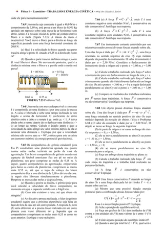 Física 1 – Exercícios - TRABALHO E ENERGIA CINÉTICA – Prof. Dr. Cláudio S. Sartori

                                                                           7.66 (a) A força F  C  y  ˆ , onde C é uma
onde ele pára momentaneamente?                                                                            2
                                                                                                            j
                                                                                                         2
          7.63 Uma mola cuja constante é igual a 40,0 N/m e       constante negativa com unidades N/m , é conservativa ou
comprimento de 0,60 m, está presa a um bloco de 0,500 kg          não conservativa? Justifique sua resposta,
apoiado em repouso sobre uma mesa de ar horizontal sem                                                2 ˆ
                                                                           (b) A força F  C  y  i , onde C é uma
atrito, sendo A a posição inicial do ponto de contato entre o     constante negativa com unidades N/m', é conservativa ou
bloco e a mola (Figura 7.33). A massa da mola é                   não conservativa? Justifique sua resposta.
desprezível. Você move o bloco para a direita ao longo da
superfície puxando com uma força horizontal constante de                  7.67 Um instrumento cortante controlado por um
20,0 N.                                                           microprocessador possui diversas forças atuando sobre ele.
          (a) Qual é a velocidade do bloco quando sua parte
                                                                  Uma das forças é dada por F    x  y  ˆ , uma força
                                                                                                              2
traseira atinge o ponto B, situado a 0,25 m à direita do ponto                                                    j
A?                                                                orientada no sentido negativo do eixo Oy cujo módulo
          (b) Quando a parte traseira do bloco atinge o ponto     depende da posição do instrumento. O valor da constante é
B, você liberta o bloco. No movimento posterior, qual é a         dado por  = 2,50 N/m2. Considere o deslocamento do
distância mínima entre o bloco e a parede onde a mola está        instrumento desde a origem até o ponto x = 3,00 m, y = 3,00
presa?                                                            m.
                   k = 40 N/m           m = 0.5 kg                         (a) Calcule o trabalho realizado pela força F sobre
                                           F = 20.0 N             o instrumento para um deslocamento ao longo da reta y = x.
                                                                           (b) Calcule o trabalho realizado pela força F sobre
                                                                  o instrumento quando ele é inicialmente deslocado ao longo
                                                                  do eixo Ox até o ponto x = 3,00 m, y = 0 e a seguir deslocado
                                                                  paralelamente ao eixo Oy até o ponto x = 3,00 m, y = 3,00
                                                                  m.
                    A           B                                          (c) Compare os resultados dos trabalhos realizados
             0.60 m    0.25 m
                                                                  por F nessas duas trajetórias. A força F é conservativa
               FIGURA 7.33 Problema 7.63.
                                                                  ou não conservativa? Justifique sua resposta.
         7.64 Uma mola com massa desprezível e constante
                                                                           7.68 Um objeto possui diversas forças atuando
k é comprimida de uma distância x por uma caixa de massa
m. A caixa é libertada e sobe uma rampa inclinada de um           sobre ele. Uma das forças é dada por F    x  y  i ,
                                                                                                                           2 ˆ
ângulo a acima da horizontal. O coeficiente de atrito             uma força orientada no sentido positivo do eixo Ox cujo
cinético entre a caixa e a rampa é C, onde C < 1. A caixa       módulo depende da posição do objeto. (Veja o Problema
ainda sobe a rampa depois de se deslocar uma distância s >        6.84.) O valor da constante é dado por  = 2,00 N/m2. O
|x| ao longo da rampa. Calcule o ângulo apara o qual a            objeto se move ao longo da seguinte trajetória:
velocidade da caixa atinge seu valor mínimo depois de ela se                (l) ele parte da origem e se move ao longo do eixo
deslocar uma distância s. Explique por que a velocidade           Oy ao ponto x = 0, y = 1.50 m;
mínima não ocorre para  = 90°, embora para este  exista                   (2) ele se move paralelamente ao eixo Ox ao ponto
um aumento máximo da energia potencial gravitacional.             x = l .50 m, y = 1,50 m;
                                                                            (3) ele se move paralelamente ao eixo Oy ao ponto
          7.65 Os companheiros do grêmio estudantil yota          x = 1,50 m, y = 0;
Eta Pi construíram uma plataforma apoiada nos quatro                        (4) ele se move paralelamente ao eixo Ox
cantos sobre molas verticais no porão da casa da                  retomando para a origem,
agremiação. Um bravo companheiro do grêmio usando um                        (a) Faça um esboço dessa trajetória no plano xy.
capacete de futebol americano fica em pé no meio da
                                                                          (b) Calcule o trabalho realizado pela força F em
plataforma; seu peso comprime as molas de 0,18 m. A
                                                                  cada etapa da trajetória e o trabalho total realizado no
seguir, quatro companheiros da agremiação, empurrando
                                                                  percurso fechado,
para baixo os cantos da plataforma, comprimem as molas
mais 0,53 m, até que o topo da cabeça do bravo                            (c) A força        F    é   conservativa    ou       não
companheiro fica a uma distância de 0,90 m do teto da casa.       conservativa? Explique.
A seguir eles libertam simultaneamente a plataforma.
Despreze as massas das molas e da plataforma,                              7.69 Uma força conservativa F atuando ao longo
          (a) Quando a poeira se dissipa, o grêmio pede para      do eixo Ox e uma força dada pela lei de Hooke F = -k x
você calcular a velocidade do bravo companheiro no                atuam sobre um íon.
momento em que o capacete colide com o frágil teto.                        (a) Mostre que uma possível função energia
          (b) Caso não existisse o teto, até que altura ele       potencial para a combinação dessas forças é dada por:
atingiria?                                                                                 1                F2
          (c) Ao discutir a proeza realizada, o líder do grêmio                    U  x  k  x  F  x 
                                                                                                 2

estudantil sugere que a próxima experiência seja feita do                                  2                2k
lado de fora da casa em um outro planeta. A resposta do item               Essa é a única função possível? Explique.
(b) seria diferente se a proeza fosse realizada em um outro                (b) Ache a posição do equilíbrio estável,
planeta com valor diferente de g Suponha que os                            (c) Faça um gráfico de U(x) (em unidades de F/k)
companheiros comprimam as molas mais 0,53 m como no               contra x (em unidades de F/k) para valores de x entre -5 F/k
caso anterior. Explique o seu raciocínio.                         e 5F/k.
                                                                           (d) Existe alguma posição de equilíbrio instável?
                                                                           (e) Quando a energia total for E = F2/k, qual será o
 