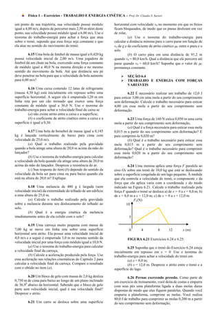 Física 1 – Exercícios - TRABALHO E ENERGIA CINÉTICA – Prof. Dr. Cláudio S. Sartori

um ponto de sua trajetória, sua velocidade possui módulo          horizontal com velocidade v0 no momento em que os freios
igual a 4,00 m/s; depois de percorrer mais 2,50 m além deste      ficam bloqueados, de modo que os pneus deslizam em vez
ponto, sua velocidade possui módulo igual a 6,00 m/s. Use o       de rolar,
teorema do trabalho-energia para achar a força que atua                     (a) Use o teorema do trabalho-energia para
sobre o trenó, supondo que essa força seja constante e que        calcular a distância mínima para o carro parar em função de
ela atue no sentido do movimento do trenó.                        v0 de g e do coeficiente de atrito cinético C entre o pneu e o
                                                                  solo.
         6.15 Uma bola de futebol de massa igual a 0,420 kg                 (b) O carro pára em uma distância de 91,2 m
possui velocidade inicial de 2,00 m/s. Uma jogadora de            quando v0 = 80,0 km/h. Qual a distância que ele percorre até
futebol dá um chute na bola, exercendo uma força constante        parar quando v0 = 60,0 km/h? Suponha que o valor de C
de módulo igual a 40,0 N na mesma direção e no mesmo              permaneça constante.
sentido do movimento da bola. Até que distância seu pé
deve penetrar na bola para que a velocidade da bola aumente               SEÇÃO 6.4
para 6,00 m/s?                                                            TRABALHO E ENERGIA COM FORÇAS
                                                                           VARIÁVEIS
         6.16 Uma caixa contendo 12 latas de refrigerante
(massa 4,30 kg) está inicialmente em repouso sobre uma                      6.22 É necessário realizar um trabalho de 12,0 J
superfície horizontal. A seguir ela é empurrada l,20 m em         para esticar 3,00 cm uma mola a partir do seu comprimento
linha reta por um cão treinado que exerce uma força               sem deformação. Calcule o trabalho necessário para esticar
constante de módulo igual a 36,0 N. Use o teorema do              4,00 cm essa mola a partir do seu comprimento sem
trabalho-energia para achar a velocidade final da caixa se        deformação.
         (a) não existe atrito entre a caixa e a superfície;
         (b) o coeficiente de atrito cinético entre a caixa e a           6.23 Uma força de 160 N estica 0,050 m uma certa
superfície é igual a 0,30.                                        mola a partir do seu comprimento sem deformação,
                                                                          (a) Qual é a força necessária para esticar essa mola
          6.17 Uma bola de beisebol de massa igual a 0,145        0,015 m a partir do seu comprimento sem deformação? E
kg é lançada verticalmente de baixo para cima com                 para comprimi-la 0,020 m?
velocidade de 25,0 m/s.                                                   (b) Qual é o trabalho necessário para esticar essa
          (a) Qual o trabalho realizado pela gravidade            mola 0,015 m a partir do seu comprimento sem
quando a bola atinge uma altura de 20,0 m acima da mão do         deformação? Qual é o trabalho necessário para comprimir
lançador?                                                         essa mola 0,020 m a partir do seu comprimento sem
          (b) Use o teorema do trabalho-energia para calcular     deformação?
a velocidade da bola quando ela atinge uma altura de 20,0 m
acima da mão do lançador. Despreze a resistência do ar.                    6.24 Uma menina aplica uma força F paralela ao
          (c) Sua resposta do item (b) depende do sentido da      eixo Ox sobre um trenó de 10,0 kg que está se deslocando
velocidade da bola ser para cima ou para baixo quando ela         sobre a superfície congelada de um lago pequeno. À medida
está na altura de 20,0 m? Explique.                               que ela controla a velocidade do trenó, o componente x da
                                                                  força que ela aplica varia com a coordenada x do modo
         6.18 Uma melancia de 480 g é largada (sem                indicado na Figura 6.21. Calcule o trabalho realizado pela
velocidade inicial) da extremidade do telhado de um edifício      força F quando o trenó se desloca a) de x = 0 a x = 8,0 m; b)
a uma altura de 25,0 m.                                           de x = 8,0 m a x = 12,0 m; c) de x = 0 a x = 12,0 m.
         (a) Calcule o trabalho realizado pela gravidade                       Fx(N)
sobre a melancia durante seu deslocamento do telhado ao                   10
solo.
         (b) Qual é a energia cinética da melancia
imediatamente antes de ela colidir com o solo?                              5

         6.19 Uma carroça muito pequena com massa de
7,00 kg se move em linha reta sobre uma superfície                          0        4           8      12         x (m)
horizontal sem atrito. Ela possui uma velocidade inicial de
4,0 m/s e a seguir é empurrada 3,0 m no mesmo sentido da                   FIGURA 6.21 Exercícios 6.24 e 6.25.
velocidade inicial por uma força com módulo igual a 10,0 N.
         (a) Use o teorema do trabalho-energia para calcular               6.25 Suponha que o trenó do Exercício 6.24 esteja
a velocidade final da carroça,                                    inicialmente em repouso em x = 0. Use o teorema do
         (b) Calcule a aceleração produzida pela força. Use       trabalho-energia para achar a velocidade do trenó em
essa aceleração nas relações cinemáticas do Capítulo 2 para                (a) x = 8,0 m;
calcular a velocidade final da carroça. Compare o resultado                (b) x = 12,0 m. Despreze o atrito entre o trenó e a
com o obtido no item (a).                                         superfície do lago.
         6.20 Um bloco de gelo com massa de 2,0 kg desliza                 6.26 Pernas exercendo pressão. Como parte de
0,750 m de cima para baixo ao longo de um plano inclinado         um exercício de treinamento, você deita de costas e empurra
de 36,90 abaixo da horizontal. Sabendo que o bloco de gelo        com seus pés uma plataforma ligada a duas molas duras
parte sem velocidade inicial, qual é sua velocidade final?        dispostas de modo que elas fiquem paralelas. Quando você
Despreze o atrito.                                                empurra a plataforma, comprime as molas. Você realiza
                                                                  80,0 J de trabalho para comprimir as molas 0,200 m a partir
         6.21 Um carro se desloca sobre uma superfície            do seu comprimento sem deformação,
 