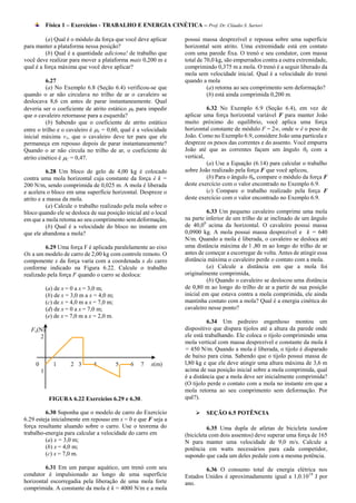 Física 1 – Exercícios - TRABALHO E ENERGIA CINÉTICA – Prof. Dr. Cláudio S. Sartori

          (a) Qual é o módulo da força que você deve aplicar     possui massa desprezível e repousa sobre uma superfície
para manter a plataforma nessa posição?                          horizontal sem atrito. Uma extremidade está em contato
          (b) Qual é a quantidade adiciona! de trabalho que      com uma parede fixa. O trenó e seu condutor, com massa
você deve realizar para mover a plataforma mais 0,200 m e        total de 70,0 kg, são empurrados contra a outra extremidade,
qual é a força máxima que você deve aplicar?                     comprimindo 0,375 m a mola. O trenó é a seguir liberado da
                                                                 mola sem velocidade inicial. Qual é a velocidade do trenó
          6.27                                                   quando a mola
          (a) No Exemplo 6.8 (Seção 6.4) verificou-se que                  (a) retorna ao seu comprimento sem deformação?
quando o ar não circulava no trilho de ar o cavaleiro se                   (b) está ainda comprimida 0,200 m.
deslocava 8,6 cm antes de parar instantaneamente. Qual
deveria ser o coeficiente de atrito estático S para impedir               6.32 No Exemplo 6.9 (Seção 6.4), em vez de
que o cavaleiro retornasse para a esquerda?                      aplicar uma força horizontal variável F para manter João
          (b) Sabendo que o coeficiente de atrito estático       muito próximo do equilíbrio, você aplica uma força
entre o trilho e o cavaleiro é S = 0,60, qual é a velocidade    horizontal constante de módulo F = 2w, onde w é o peso de
inicial máxima v1, que o cavaleiro deve ter para que ele         João. Como no Exemplo 6.9, considere João uma partícula e
permaneça em repouso depois de parar instantaneamente?           despreze os pesos das correntes e do assento. Você empurra
Quando o ar não circula no trilho de ar, o coeficiente de        João até que as correntes façam um ângulo θ0 com a
atrito cinético é C = 0,47.                                     vertical,
                                                                           (a) Use a Equação (6.14) para calcular o trabalho
          6.28 Um bloco de gelo de 4,00 kg é colocado            sobre João realizado pela força F que você aplicou,
contra uma mola horizontal cuja constante da força é k =                   (b) Para o ângulo θ0, compare o módulo da força F
200 N/m, sendo comprimida de 0,025 m. A mola é liberada          deste exercício com o valor encontrado no Exemplo 6.9.
e acelera o bloco em uma superfície horizontal. Despreze o                 (c) Compare o trabalho realizado pela força F
atrito e a massa da mola.                                        deste exercício com o valor encontrado no Exemplo 6.9.
          (a) Calcule o trabalho realizado pela mola sobre o
bloco quando ele se desloca de sua posição inicial até o local            6.33 Um pequeno cavaleiro comprime uma mola
em que a mola retoma ao seu comprimento sem deformação,          na parte inferior de um trilho de ar inclinado de um ângulo
          (b) Qual é a velocidade do bloco no instante em        de 40,00 acima da horizontal. O cavaleiro possui massa
que ele abandona a mola?                                         0,0900 kg. A mola possui massa desprezível e k = 640
                                                                 N/m. Quando a mola é liberada, o cavaleiro se desloca até
         6.29 Uma força F é aplicada paralelamente ao eixo       uma distância máxima de l ,80 m ao longo do trilho de ar
Ox a um modelo de carro de 2,00 kg com controle remoto. O        antes de começar a escorregar de volta. Antes de atingir essa
componente x da força varia com a coordenada x do carro          distância máxima o cavaleiro perde o contato com a mola.
conforme indicado na Figura 6.22. Calcule o trabalho                      (a) Calcule a distância em que a mola foi
realizado pela força F quando o carro se desloca:                originalmente comprimida,
                                                                          (b) Quando o cavaleiro se deslocou uma distância
             (a) de x = 0 a x = 3,0 m;                           de 0,80 m ao longo do trilho de ar a partir de sua posição
             (b) de x = 3,0 m a x = 4,0 m;                       inicial em que estava contra a mola comprimida, ele ainda
             (c) de x = 4,0 m a x = 7,0 m;                       mantinha contato com a mola? Qual é a energia cinética do
             (d) de x = 0 a x = 7,0 m;                           cavaleiro nesse ponto?
             (e) de x = 7,0 m a x = 2,0 m.
                                                                           6.34 Um pedreiro engenhoso montou um
   Fx(N)                                                         dispositivo que dispara tijolos até a altura da parede onde
      2                                                          ele está trabalhando. Ele coloca o tijolo comprimindo uma
                                                                 mola vertical com massa desprezível e constante da mola k
                                                                 = 450 N/m. Quando a mola é liberada, o tijolo é disparado
                                                                 de baixo para cima. Sabendo que o tijolo possui massa de
     0          1      2 3       4           5   6   7   x(m)    l,80 kg e que ele deve atingir uma altura máxima de 3,6 m
         1                                                       acima de sua posição inicial sobre a mola comprimida, qual
                                                                 é a distância que a mola deve ser inicialmente comprimida?
                                                                 (O tijolo perde o contato com a mola no instante em que a
                                                                 mola retorna ao seu comprimento sem deformação. Por
              FIGURA 6.22 Exercícios 6.29 e 6.30.                quê?).

         6.30 Suponha que o modelo de carro do Exercício                 SEÇÃO 6.5 POTÊNCIA
6.29 esteja inicialmente em repouso em x = 0 e que F seja a
força resultante aluando sobre o carro. Use o teorema do                   6.35 Uma dupla de atletas de bicicleta tandem
trabalho-energia para calcular a velocidade do carro em          (bicicleta com dois assentos) deve superar uma força de 165
         (a) x = 3,0 m;                                          N para manter uma velocidade de 9,0 m/s. Calcule a
         (b) x = 4,0 m;                                          potência em watts necessários para cada competidor,
         (c) x = 7,0 m.                                          supondo que cada um deles pedale com a mesma potência.
         6.31 Em um parque aquático, um trenó com seu                    6.36 O consumo total de energia elétrica nos
condutor é impulsionado ao longo de uma superfície               Estados Unidos é aproximadamente igual a 1,0.10 19 J por
horizontal escorregadia pela liberação de uma mola forte         ano.
comprimida. A constante da mola é k = 4000 N/m e a mola
 
