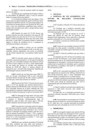 Física 1 – Exercícios - TRABALHO E ENERGIA CINÉTICA – Prof. Dr. Cláudio S. Sartori

          (a) Qual é a taxa de consumo médio de energia         dK/dt.
elétrica em watts?
          (b) Sabendo que a população dos Estados Unidos é          SEÇÁO 6.6
de 260 milhões de habitantes, qual é a taxa de consumo
                                                                    POTÊNCIA DE UM AUTOMÓVEL: UM
médio de energia elétrica por pessoa?
          (c) A energia da radiação solar que atinge a Terra    ESTUDO   DE    RELAÇÕES ENVOLVENDO
possui uma taxa aproximadamente igual a l,0 kW por metro        ENERGIAS
quadrado da superfície terrestre. Se essa energia pudesse ser
convertida em energia elétrica com eficiência de 40%, qual               6.45 Considere o Porsche 911 Carrera descrito na
seria a área (em quilômetros quadrados) para coletar a          Seção 6.6.
energia solar necessária para obter a energia elétrica usada             (a) Verifique que a potência necessária para
nos Estados Unidos?                                             manter uma velocidade constante de 30 m/s em uma estrada
                                                                horizontal seja igual a 16 kW.
         6.37 Quando seu motor de 75 kW fornece sua                      (b) Supondo que 15% da energia de 3,5.10 7 J
potência máxima, um avião monomotor com massa de 700            obtida pela queima de cada litro de gasolina esteja
kg ganha altura com uma taxa de 2,5 m/s (ou 150 m/min).         disponível para impulsionar o carro, qual seria o volume de
Qual é a fração da potência do motor que está sendo usada       gasolina consumido em l ,0 h com esta velocidade?
para fazer o avião subir? (A potência restante é usada para              (c) Calcule o consumo de combustível por unidade
superar os efeitos da resistência do ar e compensar as          de distância em L/km.
ineficiências da hélice e do motor.)
.                                                                        6.46 O motor de um caminhão transmite 28,0 kW
         6.38 Seu trabalho é colocar em um caminhão             para tração nas rodas quando o caminhão se desloca com
engradados de 30,0 kg, elevando-os 0,90 m do chão até o         velocidade constante de módulo igual a 60,0 km/h em uma
caminhão. Quantos engradados você coloca no caminhão            estrada horizontal,
em um minuto supondo que a sua potência média seja de                    (a) Qual é a força de resistência que atua sobre o
100 W?                                                          caminhão?
                                                                         (b) Suponha que 65% da força de resistência seja
         6.39 Um elevador possui massa de 600 kg, não           oriunda do atrito de rolamento, e que a parte restante seja
incluindo a massa dos passageiros. O elevador foi projetado     devida à resistência do ar. Se a força de atrito de rolamento é
para subir com velocidade constante uma distância vertical      independente da velocidade e a força da resistência do ar é
de 20,0 m (cinco andares) em 16,0 s, sendo impulsionado         proporcional ao quadrado da velocidade, qual é a potência
por um motor que fornece ao elevador uma potência               que impulsiona o caminhão a 30,0 km/h? E a 120,0 km/h?
máxima de 29,84 kW. Qual é o número máximo de                   Dê sua resposta em kW.
passageiros que o elevador pode transportar? Suponha que
cada passageiro possua massa de 65.0 kg.                                 6.47 (a) Se é necessária uma potência de 5968 W
                                                                para impulsionar um automóvel de 1800 kg a 60,0 km/h em
         6.40 O martelo de um bate-estaca pesa 3800 N e         uma estrada horizontal, qual é a força retardadora total
deve ser elevado verticalmente 2,80 m com velocidade            devida ao atrito, à resistência do ar e a outras forças?
constante durante um intervalo de 4,00 s. Qual é a potência              (b) Qual é a potência necessária para impulsionar o
em watts que o motor deve fornecer ao martelo?                  automóvel a 60,0 km/h subindo uma estrada com inclinação
                                                                de 10,0% (uma estrada de montanha que sobe 10,0 m
          6.41 O porta-aviões John F. Kennedy possui massa      verticalmente para uma distância horizontal de
igual a 7,4.107 kg. Quando seus motores desenvolvem a           100 m)?
potência máxima de 208.880 kW, John F. Kennedy se move                   (c) Qual é a potência necessária para impulsionar o
com velocidade máxima de 65 km/h. Sabendo que 70%               automóvel a 60,0 km/h descendo uma estrada com
dessa potência é usada para impulsionar esse navio, qual é a    inclinação de l,00%?
força de resistência da água que se opõe ao movimento dele?              (d) Qual deve ser a inclinação percentual para o
                                                                automóvel continuar descendo a 60,0 km/h com o motor
         6.42 Um rebocador de esqui opera com uma corda         desligado?
de 300 m inclinada de 15,00. A corda se move a 12,0 km/h e
a potência é fornecida simultaneamente para 50                           6.48 Acrescentando-se um passageiro de 75 kg ao
esquiadores, cada um deles com massa igual a 70,0 kg.           Porsche descrito na Seção 6.6, ocorre um aumento de massa
Estime a potência necessária para operar o rebocador.           de 6%. Qual deve ser o aumento percentual da potência
                                                                necessária para uma velocidade de a) 10 m/s? b) 30 m/s?
          6.43 Uma partícula é acelerada a partir do repouso
por uma força resultante constante, a) Mostre que a potência            PROBLEMAS
instantânea fornecida pela força resultante é mu ï. b) Para
triplicar a aceleração em qualquer instante, qual deve ser o             6.49 Um carregador empurra uma mala de 20,0 kg
fator de aumento da potência? c) Para t = 5,0 s, a potência     para cima de uma rampa com inclinação de 25,0° acima da
instantânea fornecida pela força resultante é de 36 W. Qual     horizontal com uma força F de módulo igual a 140 N que
deverá ser o valor da potência no instante t = 15,0 s para      atua paralelamente à rampa. O coeficiente de atrito cinético
manter a aceleração constante?                                  é dado por C = 0,300. Se a mala se desloca 3,80 m ao longo
                                                                da rampa, calcule
         6.44 Mostre que a potência instantânea P fornecida              (a) o trabalho realizado sobre a mala pela força F;
pela força resultante que atua sobre uma partícula é                     (b) o trabalho realizado sobre a mala pela força
relacionada com a energia cinética K da partícula por P =       gravitacional;
 