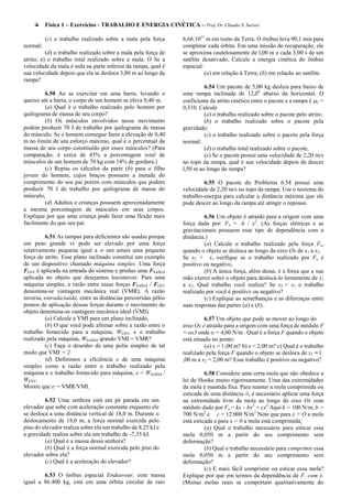 Física 1 – Exercícios - TRABALHO E ENERGIA CINÉTICA – Prof. Dr. Cláudio S. Sartori

          (c) o trabalho realizado sobre a mala pela força      6,66.1011 m em tomo da Terra. O ônibus leva 90,1 min para
normal;                                                         completar cada órbita. Em uma missão de recuperação, ele
          (d) o trabalho realizado sobre a mala pela força de   se aproxima cautelosamente de l,00 m a cada 3,00 s de um
atrito; e) o trabalho total realizado sobre a mala. O Se a      satélite desativado. Calcule a energia cinética do ônibus
velocidade da mala é nula na parte inferior da rampa, qual é    espacial:
sua velocidade depois que ela se desloca 3,80 m ao longo da               (a) em relação à Terra; (b) em relação ao satélite.
rampa?
                                                                         6.54 Um pacote de 5,00 kg desliza para baixo de
         6.50 Ao se exercitar em uma barra, levando o           uma rampa inclinada de 12,00 abaixo da horizontal. O
queixo até a barra, o corpo de um homem se eleva 0,40 m.        coeficiente de atrito cinético entre o pacote e a rampa é C =
         (a) Qual é o trabalho realizado pelo homem por         0,310. Calcule
quilograma de massa de seu corpo?                                        (a) o trabalho realizado sobre o pacote pelo atrito;
         (b) Os músculos envolvidos nesse movimento                      (b) o trabalho realizado sobre o pacote pela
podem produzir 70 J de trabalho por quilograma de massa         gravidade;
do músculo. Se o homem consegue fazer a elevação de 0,40                 (c) o trabalho realizado sobre o pacote pela força
m no limite de seu esforço máximo, qual é o percentual da       normal;
massa de seu corpo constituído por esses músculos? (Para                 (d) o trabalho total realizado sobre o pacote,
comparação, é cerca de 43% a porcentagem total de                        (e) Se o pacote possui uma velocidade de 2,20 m/s
músculos de um homem de 70 kg com 14% de gordura.)              no topo da rampa, qual é sua velocidade depois de descer
         (c) Repita os cálculos da parte (b) para o filho       l,50 m ao longo da rampa?
jovem do homem, cujos braços possuem a metade do
comprimento do seu pai porém com músculos que podem                      6.55 O pacote do Problema 6.54 possui uma
produzir 70 J de trabalho por quilograma de massa do            velocidade de 2,20 m/s no topo da rampa. Use o teorema do
músculo,                                                        trabalho-energia para calcular a distância máxima que ele
         (d) Adultos e crianças possuem aproximadamente         pode descer ao longo da rampa até atingir o repouso.
a mesma porcentagem de músculos em seus corpos.
Explique por que uma criança pode fazer uma flexão mais                  6.56 Um objeto é atraído para a origem com uma
facilmente do que seu pai.                                      força dada por: Fx = -k / x2. (As forças elétricas e as
                                                                gravitacionais possuem esse tipo de dependência com a
         6.51 As rampas para deficientes são usadas porque      distância.)
um peso grande vr pode ser elevado por uma força                         (a) Calcule o trabalho realizado pela força Fx,
relativamente pequena igual a w sen amais uma pequena           quando o objeto se desloca ao longo do eixo Ox de x1 a x2.
força de atrito. Esse plano inclinado constitui um exemplo      Se x2 > x1 verifique se o trabalho realizado por Fx é
de um dispositivo chamado máquina simples. Uma força            positivo ou negativo,
FENT é aplicada na entrada do sistema e produz uma FSAÍDA                (b) A única força, além dessa, é a força que a sua
aplicada no objeto que desejamos locomover. Para uma            mão exerce sobre o objeto para deslocá-lo lentamente de x1
máquina simples, a razão entre essas forças FSAÍDA / FENT       a x2. Qual trabalho você realiza? Se x2 > x1 o trabalho
denomina-se vantagem mecânica real (VMR). A razão               realizado por você é positivo ou negativo?
inversa, entrada/saída, entre as distâncias percorridas pêlos            (c) Explique as semelhanças e as diferenças entre
pontos de aplicação dessas forças durante o movimento do        suas respostas das partes (a) e (b).
objeto denomina-se vantagem mecânica ideal (VMI).
         (a) Calcule a VMI para um plano inclinado,                       6.57 Um objeto que pode se mover ao longo do
         (b) O que você pode afirmar sobre a razão entre o      eixo Ox é atraído para a origem com uma força de módulo F
trabalho fornecido para a máquina, WENT, e o trabalho           = αx3 onde α = 4,00 N/m . Qual é a força F quando o objeto
realizado pela máquina, WSAÍDA qrando VMI = VMR?                está situado no ponto:
         (c) Faça o desenho de uma polia simples de tal                   (a) x = l ,00 m? b) x = 2,00 m? c) Qual é o trabalho
modo que VMI = 2.                                               realizado pela força F quando o objeto se desloca de x1 = l
         (d) Definimos a eficiência e de uma máquina            ,00 m a x2 = 2,00 m? Esse trabalho é positivo ou negativo?
simples como a razão entre o trabalho realizado pela
máquina e o trabalho fornecido para máquina, e = WSAÍDA /                 6.58 Considere uma certa mola que não obedece a
WENT.                                                           lei de Hooke muito rigorosamente. Uma das extremidades
Mostre que e = VMR/VMI.                                         da mola é mantida fixa. Para manter a mola comprimida ou
                                                                esticada de uma distância -ï, é necessário aplicar uma força
         6.52 Uma senhora está em pé parada em um               na extremidade livre da mola ao longo do eixo Ox com
elevador que sobe com aceleração constante enquanto ele         módulo dado por Fx = kx – bx2 + cx3 Aqui k = 100 N/m, b =
se desloca a uma distância vertical de 18,0 m. Durante o        700 N/m2 e c = 12.000 N/m3 Note que para x > O a mola
deslocamento de 18,0 m, a força normal exercida pelo            está esticada e para x < 0 a mola está comprimida,
piso do elevador realiza sobre ela um trabalho de 8,25 kJ e               (a) Qual o trabalho necessário para esticar essa
a gravidade realiza sobre ela um trabalho de -7,35 kJ.          mola 0,050 m a partir do seu comprimento sem
         (a) Qual é a massa dessa senhora?                      deformação?
         (b) Qual é a força normal exercida pelo piso do                  (b) Qual o trabalho necessário para comprimir essa
elevador sobre ela?                                             mola 0,050 m a partir do seu comprimento sem
         (c) Qual é a aceleração do elevador?                   deformação?
                                                                          (c) E mais fácil comprimir ou esticar essa mola?
        6.53 O ônibus espacial Endeavour, com massa             Explique por que em termos da dependência de F, com x.
igual a 86.400 kg, está em uma órbita circular de raio          (Muitas molas reais se comportam qualitativamente do
 