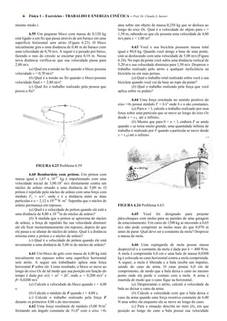 Física 1 – Exercícios - TRABALHO E ENERGIA CINÉTICA – Prof. Dr. Cláudio S. Sartori

mesmo modo.)                                                     atua sobre um objeto de massa 0,250 kg que se desloca ao
                                                                 longo do eixo Ox. Qual é a velocidade do objeto para v =
          6.59 Um pequeno bloco com massa de 0,120 kg            1,50 m, sabendo-se que ele possuía uma velocidade de 4,00
está ligado a um fio que passa através de um buraco em uma       m/s para x = 1,00 m?
superfície horizontal sem atrito (Figura 6.23). O bloco
inicialmente gira a uma distância de 0,40 m do buraco com                  6.63 Você e sua bicicleta possuem massa total
uma velocidade de 0,70 m/s. A seguir o é puxado por baixo,       igual a 80,0 kg. Quando você atinge a base de uma ponte,
fazendo o raio do círculo se encurtar para 0,10 m. Nessa         está se deslocando com uma velocidade de 5,00 m/s (Figura
nova distância verifica-se que sua velocidade passa para         6.24). No topo da ponte você subiu uma distância vertical de
2,80 m/s.                                                        5,20 m e sua velocidade diminuiu para 1,50 m/s. Despreze o
          (a) Qual era a tensão no fio quando o bloco possuía    trabalho realizado pelo atrito e qualquer ineficiência na
velocidade v = 0,70 m/s?                                         bicicleta ou em suas pernas,
          (b) Qual é a tensão no fio quando o bloco possuía                (a) Qual o trabalho total realizado sobre você e sua
velocidade final v = 2,80 m/s?                                   bicicleta quando você vai da base ao topo da ponte?
          (c) Qual foi o trabalho realizado pela pessoa que                (b) Qual o trabalho realizado pela força que você
puxou o fio?                                                     aplica sobre os pedais?

                                                                           6.64 Uma força orientada no sentido positivo do
                                                                 eixo +0x possui módulo F = b/xn onde b e n são constantes,
                                                                           (a) Para n > l, calcule o trabalho realizado por essa
                                                                 força sobre uma partícula que se move ao longo do eixo Ox
                                                                 desde x = x 0 até o infinito,
                                                                           (b) Mostre que para 0 < n < l, embora F se anule
                                                                 quando x se toma muito grande, uma quantidade infinita de
                                                                 trabalho é realizado por F quando a partícula se move desde
                                                                 x = x 0) até o infinito.




              FIGURA 6.23 Problema 6.59

          6.60 Bombardeio com próton. Um próton com
massa igual a 1,67 x 10-27 kg é impulsionado com uma
velocidade inicial de 3,00.105 m/s diretamente contra um
núcleo de urânio situado a uma distância de 5,00 m. O
próton é repelido pelo núcleo de urânio com uma força com
módulo Fx = α/x2, onde x é a distância entre as duas
partículas e α = 2,12 x 10-26 N .m2. Suponha que o núcleo de
urânio permaneça em repouso,                                     FIGURA 6.24 Problema 6.63.
          (a) Qual é a velocidade do próton quando ele está a
uma distância de 8,00 x 10-10m do núcleo de urânio?                       6.65 Você foi designado para projetar
          (b) À medida que o próton se aproxima do núcleo        pára-choques com molas para as paredes de uma garagem
de urânio, a força de repulsão faz sua velocidade diminuir       de estacionamento. Um carro de 1200 kg se movendo a 0,65
até ele ficar momentaneamente em repouso, depois do que          m/s não pode comprimir as molas mais do que 0,070 m
ele passa a se afastar do núcleo de urânio. Qual é a distância   antes de parar. Qual deve ser a constante da mola? Despreze
mínima entre o próton e o núcleo de urânio?                      a massa da mola.
          (c) Qual é a velocidade do próton quando ele está
novamente a uma distância de 5,00 m do núcleo de urânio?                  6.66 Uma espingarda de mola possui massa
                                                                 desprezível e a constante da mola é dada por k = 400 N/m.
         6.61 Um bloco de gelo com massa de 6,00 kg está         A mola é comprimida 6,0 cm e uma bala de massa 0,0300
inicialmente em repouso sobre uma superfície horizontal          kg é colocada no cano horizontal contra a mola comprimida.
sem atrito. A seguir um trabalhador aplica uma força             A seguir, a mola é liberada e a bala recebe um impulso,
horizontal F sobre ele. Como resultado, o bloco se move ao       saindo do cano da arma. O cano possui 6,0 cm de
longo do eixo Ox de tal modo que sua posição em função do        comprimento, de modo que a bala deixa o cano no mesmo
tempo é dada por x(t) = at2 + βt3, onde a = 0,200 m/s2 e         ponto onde ela perde o contato com a mola. A arma é
β= 0,0200 m/s3                                                   mantida de modo que o cano fique na horizontal,
         (a) Calcule a velocidade do bloco quando t = 4,00                (a) Desprezando o atrito, calcule a velocidade da
s.                                                               bala ao deixar o cano da arma.
         (b) Calcule o módulo de F quando t = 4,00 s.                     (b) Calcule a velocidade com que a bala deixa o
         (c) Calcule o trabalho realizado pela força F           cano da arma quando uma força resistiva constante de 6,00
durante os primeiros 4,00 s do movimento.                        N atua sobre ela enquanto ela se move ao longo do cano.
         6.62 Uma força resultante de módulo (5,00 N/m2                   (c) Para a situação descrita no item (b), em que
formando um ângulo constante de 31,00 com o eixo +0x             posição ao longo do cano a bala possui sua velocidade
 
