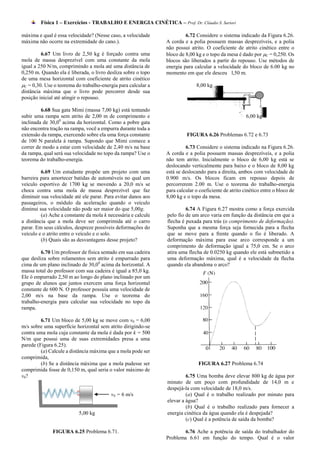 Física 1 – Exercícios - TRABALHO E ENERGIA CINÉTICA – Prof. Dr. Cláudio S. Sartori

máxima e qual é essa velocidade? (Nesse caso, a velocidade              6.72 Considere o sistema indicado da Figura 6.26.
máxima não ocorre na extremidade do cano.).                    A corda e a polia possuem massas desprezíveis, e a polia
                                                               não possui atrito. O coeficiente de atrito cinético entre o
         6.67 Um livro de 2,50 kg é forçado contra uma         bloco de 8,00 kg e o topo da mesa é dado por C = 0,250. Os
mola de massa desprezível com uma constante da mola            blocos são liberados a partir do repouso. Use métodos de
igual a 250 N/m, comprimindo a mola até uma distância de       energia para calcular a velocidade do bloco de 6.00 kg no
0,250 m. Quando ela é liberada, o livro desliza sobre o topo   momento em que ele desceu l,50 m.
de uma mesa horizontal com coeficiente de atrito cinético
C = 0,30. Use o teorema do trabalho-energia para calcular a                 8,00 kg
distância máxima que o livro pode percorrer desde sua
posição inicial até atingir o repouso.

         6.68 Sua gata Mimi (massa 7,00 kg) está tentando
subir uma rampa sem atrito de 2,00 m de comprimento e                                                 6,00 kg
inclinada de 30,00 acima da horizontal. Como a pobre gata
não encontra tração na rampa, você a empurra durante toda a
extensão da rampa, exercendo sobre ela uma força constante               FIGURA 6.26 Problemas 6.72 e 6.73
de 100 N paralela à rampa. Supondo que Mimi comece a
correr de modo a estar com velocidade de 2,40 m/s na base               6.73 Considere o sistema indicado na Figura 6.26.
da rampa, qual será sua velocidade no topo da rampa? Use o     A corda e a polia possuem massas desprezíveis, e a polia
teorema do trabalho-energia.                                   não tem atrito. Inicialmente o bloco de 6,00 kg está se
                                                               deslocando verticalmente para baixo e o bloco de 8,00 kg
         6.69 Um estudante propõe um projeto com uma           está se deslocando para a direita, ambos com velocidade de
barreira para amortecer batidas de automóveis no qual um       0.900 m/s. Os blocos ficam em repouso depois de
veículo esportivo de 1700 kg se movendo a 20,0 m/s se          percorrerem 2.00 m. Use o teorema do trabalho-energia
choca contra uma mola de massa desprezível que faz             para calcular o coeficiente de atrito cinético entre o bloco de
diminuir sua velocidade até ele parar. Para evitar danos aos   8,00 kg e o topo da mesa.
passageiros, o módulo da aceleração quando o veículo
diminui sua velocidade não pode ser maior do que 5,00g.                 6.74 A Figura 6.27 mostra como a força exercida
         (a) Ache a constante da mola k necessária e calcule   pelo fio de um arco varia em função da distância em que a
a distância que a mola deve ser comprimida até o carro         flecha é puxada para trás (o comprimento de deformação).
parar. Em seus cálculos, despreze possíveis deformações do     Suponha que a mesma força seja fornecida para a flecha
veículo e o atrito entre o veículo e o solo.                   que se move para a frente quando o fio é liberado. A
         (b) Quais são as desvantagens desse projeto?          deformação máxima para esse arco corresponde a um
                                                               comprimento de deformação igual a 75,0 cm. Se o arco
         6.70 Um professor de física sentado em sua cadeira    atira uma flecha de 0.0250 kg quando ele está submetido a
que desliza sobre rolamentos sem atrito é empurrado para       uma deformação máxima, qual é a velocidade da flecha
cima de um plano inclinado de 30,00 acima da horizontal. A     quando ela abandona o arco?
massa total do professor com sua cadeira é igual a 85,0 kg.
Ele ó empurrado 2,50 m ao longo do plano inclinado por um
grupo de alunos que juntos exercem uma força horizontal
constante de 600 N. O professor possuía uma velocidade de
2,00 m/s na base da rampa. Use o teorema do
trabalho-energia para calcular sua velocidade no topo da
rampa.

         6.71 Um bloco de 5,00 kg se move com v0 = 6,00
m/s sobre uma superfície horizontal sem atrito dirigindo-se
contra uma mola cuja constante da mola é dada por k = 500
N/m que possui uma de suas extremidades presa a uma
parede (Figura 6.25).
         (a) Calcule a distância máxima que a mola pode ser
comprimida,
         (b) Se a distância máxima que a mola pudesse ser                     FIGURA 6.27 Problema 6.74
comprimida fosse de 0,150 m, qual seria o valor máximo de
v0?                                                                     6.75 Uma bomba deve elevar 800 kg de água por
                                                               minuto de um poço com profundidade de 14,0 m e
                                                               despejá-la com velocidade de 18,0 m/s.
                                         v0 = 6 m/s                     (a) Qual é o trabalho realizado por minuto para
                                                               elevar a água?
                                                                        (b) Qual é o trabalho realizado para fornecer a
                          5,00 kg                              energia cinética da água quando ela é despejada?
                                                                        (c) Qual é a potência de saída da bomba?

              FIGURA 6.25 Problema 6.71.                               6.76 Ache a potência de saída do trabalhador do
                                                               Problema 6.61 em função do tempo. Qual é o valor
 