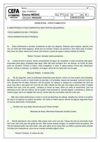 Nome:__________________________________________________________Nº____
Data: 17/08/2013
Ensino MÉDIO Ano: 1º /Turma 100 - Bim.: 3º
Disciplina: REDAÇÃO EXERCÍCIOS
EXERCÍCIOS - FOCO NARRATIVO
1- IDENTIFIQUE O FOCO NARRATIVO DOS TEXTOS SEGUINTES:
FOCO NARRATIVO EM 1ª PESSOA
FOCO NARRATIVO EM 3ª PESSOA
A) Subiu lentamente a escada, arrastando os pés nos degraus. Estacou para respirar, apenas uma
vez, no meio dos trinta degraus: ainda era um homem. Entrou na cozinha e, sem olhar para a mulher,
sem lavar as mãos, sentou-se à mesa. Ela encheu o prato de sopa e colocou diante do marido.
Dalton Trevisan, Novelas nada exemplares.
b) Leniza foi para o quarto. Sentiu necessidade de água, de mergulhar o corpo envolvido pela água,
acariciado pela água, protegido pela água. Mas não teve coragem de ir ao tanque, no fundo da casa,
junto ao chuveiro. Encheu a bacia, onde mergulhou o rosto. A água estava morna não refrescava.
Leniza molhou o pescoço, os cabelos, os braços, atirou-se na cama sem se enxugar.
Marques Rebelo, A estrela sobe.
c) No dia seguinte, como eu estivesse preparado para descer, entrou no meu quarto uma borboleta,
tão negra como a outra, e muito maior do que ela(..) A borboleta, depois de esvoaçar muito em trono de
mim, pousou-me na testa. Sacudi-a, ela foi pousar na vidraça; e, porque eu a sacudisse de novo de
novo, saiu dali e veio parar em cima de um velho retrato de meu pai. Era negra como a noite. O gesto
brando com que, uma vez posta, começou a mover as asas, tinha um certo ar escarninho, que me
aborreceu muito. Dei de ombros, sai do quarto; mas tornando lá, minutos depois, e achando-a ainda no
mesmo lugar, senti um repelão dos nervos, lancei mão de uma toalha, bati-lhe e ela caiu.
Não caiu morta ainda torcia o corpo e movia as farpinhas da cabeça. Apiedei-me, tomei-a na palma
da mão e fui depô-la no peitoril da janela. Era tarde; a infeliz espirou dentro de alguns segundos fiquei
um pouco aborrecido, incomodado.
__ Também por que diabo não era ela azul? Disse comigo.
Machado de Assis, Memórias Póstumas de Brás Cubas.
d) Decidi abandonar meu marido. Não posso mais viver com ele. Talvez ele não se incomode muito
com isso, não creio que ele goste de mim. Não somos sequer amigos, no sentido trivial da palavra. Ele
não se interessa pelo meu bem estar, não quer saber se eu estou feliz ou infeliz e quando estou doente
me trata com impaciência, como se eu tivesse cometido algum crime.
Rubem Fonseca, A coleira do cão.
 