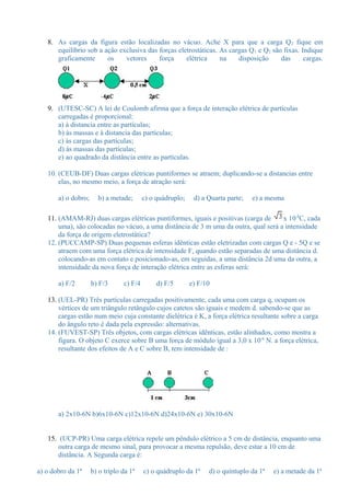 8. As cargas da figura estão localizadas no vácuo. Ache X para que a carga Q2 fique em 
equilíbrio sob a ação exclusiva das forças eletrostáticas. As cargas Q1 e Q2 são fixas. Indique 
graficamente os vetores força elétrica na disposição das cargas. 
9. (UTESC-SC) A lei de Coulomb afirma que a força de interação elétrica de partículas 
carregadas é proporcional: 
a) à distancia entre as partículas; 
b) às massas e à distancia das partículas; 
c) às cargas das partículas; 
d) às massas das partículas; 
e) ao quadrado da distância entre as partículas. 
10. (CEUB-DF) Duas cargas elétricas puntiformes se atraem; duplicando-se a distancias entre 
elas, no mesmo meio, a força de atração será: 
a) o dobro; b) a metade; c) o quádruplo; d) a Quarta parte; e) a mesma 
11. (AMAM-RJ) duas cargas elétricas puntiformes, iguais e positivas (carga de x 10-8C, cada 
uma), são colocadas no vácuo, a uma distância de 3 m uma da outra, qual será a intensidade 
da força de origem eletrostática? 
12. (PUCCAMP-SP) Duas pequenas esferas idênticas estão eletrizadas com cargas Q e - 5Q e se 
atraem com uma força elétrica de intensidade F, quando estão separadas de uma distância d. 
colocando-as em contato e posicionado-as, em seguidas, a uma distância 2d uma da outra, a 
intensidade da nova força de interação elétrica entre as esferas será: 
a) F/2 b) F/3 c) F/4 d) F/5 e) F/10 
13. (UEL-PR) Três partículas carregadas positivamente, cada uma com carga q, ocupam os 
vértices de um triângulo retângulo cujos catetos são iguais e medem d. sabendo-se que as 
cargas estão num meio cuja constante dielétrica é K, a força elétrica resultante sobre a carga 
do ângulo reto é dada pela expressão: alternativas. 
14. (FUVEST-SP) Três objetos, com cargas elétricas idênticas, estão alinhados, como mostra a 
figura. O objeto C exerce sobre B uma força de módulo igual a 3,0 x 10-6 N. a força elétrica, 
resultante dos efeitos de A e C sobre B, tem intensidade de : 
a) 2x10-6N b)6x10-6N c)12x10-6N d)24x10-6N e) 30x10-6N 
15. (UCP-PR) Uma carga elétrica repele um pêndulo elétrico a 5 cm de distância, enquanto uma 
outra carga de mesmo sinal, para provocar a mesma repulsão, deve estar a 10 cm de 
distância. A Segunda carga é: 
a) o dobro da 1ª b) o triplo da 1ª c) o quádruplo da 1ª d) o quíntuplo da 1ª e) a metade da 1ª 
 