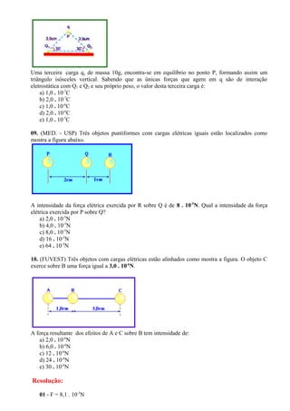 Uma terceira carga q, de massa 10g, encontra-se em equilíbrio no ponto P, formando assim um 
triângulo isósceles vertical. Sabendo que as únicas forças que agem em q são de interação 
eletrostática com Q1 e Q2 e seu próprio peso, o valor desta terceira carga é: 
a) 1,0 . 10-7C 
b) 2,0 . 10-7C 
c) 1,0 . 10-6C 
d) 2,0 . 10-6C 
e) 1,0 . 10-5C 
09. (MED. - USP) Três objetos puntiformes com cargas elétricas iguais estão localizados como 
mostra a figura abaixo. 
A intensidade da força elétrica exercida por R sobre Q é de 8 . 10-5N. Qual a intensidade da força 
elétrica exercida por P sobre Q? 
a) 2,0 . 10-5N 
b) 4,0 . 10-5N 
c) 8,0 . 10-5N 
d) 16 . 10-5N 
e) 64 . 10-5N 
10. (FUVEST) Três objetos com cargas elétricas estão alinhados como mostra a figura. O objeto C 
exerce sobre B uma força igual a 3,0 . 10-6N. 
A força resultante dos efeitos de A e C sobre B tem intensidade de: 
a) 2,0 . 10-6N 
b) 6,0 . 10-6N 
c) 12 . 10-6N 
d) 24 . 10-6N 
e) 30 . 10-6N 
Resolução: 
01 - F = 8,1 . 10-5N 
 