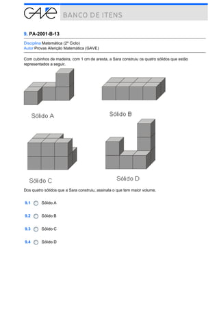 9. PA-2001-B-13
Disciplina Matemática (2º Ciclo)
Autor Provas Aferição Matemática (GAVE)
Com cubinhos de madeira, com 1 cm de aresta, a Sara construiu os quatro sólidos que estão
representados a seguir.

Dos quatro sólidos que a Sara construiu, assinala o que tem maior volume.
9.1

Sólido A

9.2

Sólido B

9.3

Sólido C

9.4

Sólido D

 