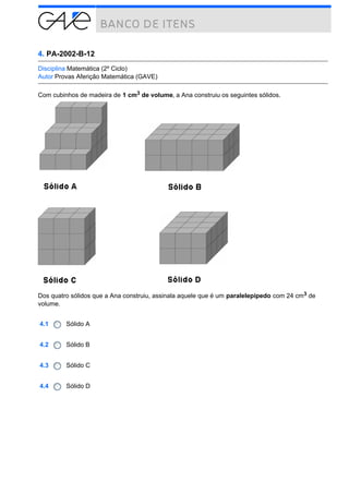 4. PA-2002-B-12
Disciplina Matemática (2º Ciclo)
Autor Provas Aferição Matemática (GAVE)
Com cubinhos de madeira de 1 cm3 de volume, a Ana construiu os seguintes sólidos.

Dos quatro sólidos que a Ana construiu, assinala aquele que é um paralelepípedo com 24 cm3 de
volume.
4.1

Sólido A

4.2

Sólido B

4.3

Sólido C

4.4

Sólido D

 